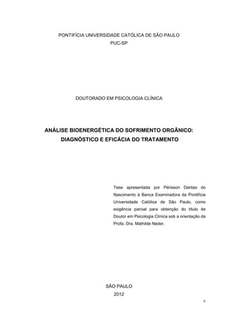 PONTIFÍCIA UNIVERSIDADE CATÓLICA DE SÃO PAULO
                       PUC-SP




          DOUTORADO EM PSICOLOGIA CLÍNICA




ANÁLISE BIOENERGÉTICA DO SOFRIMENTO ORGÂNICO:
    DIAGNÓSTICO E EFICÁCIA DO TRATAMENTO




                        Tese apresentada por Périsson Dantas do
                        Nascimento à Banca Examinadora da Pontifícia
                        Universidade Católica de São Paulo, como
                        exigência parcial para obtenção do título de
                        Doutor em Psicologia Clínica sob a orientação da
                        Profa. Dra. Mathilde Neder.




                     SÃO PAULO
                        2012
                                                                      ii
 