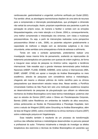 cardiovascular, gastrointestinal e urogenital, conforme verificado por Gudat (2002).
Faz sentido: afinal, as abordagens neorreichianas dispõem de uma série de recursos
para a compreensão e intervenção psicoterapêuticas, que privilegiam a dimensão
não verbal da comunicação. Assim, propiciam experiências aos pacientes a partir da
percepção do próprio corpo, de maneira a facilitar o contato com as emoções
bloqueadas/negadas, uma maior atenção a si (Xavier, 2004) e, consequentemente,
uma melhor compreensão e interpretação dos sintomas, com vistas a mudanças
psicossomáticas. Ou seja, a partir de intervenções realizadas numa perspectiva
psicossomática (Nickel e cols., 2006), os pacientes adquirem gradativamente a
capacidade de melhorar a relação com as demandas subjetivas e do meio
circundante, antes sentidas como ameaçadoras e fonte de estresse e sofrimento.
      Tendo em vista o contexto apresentado, pretendemos realizar uma
investigação nessa mesma linha de pensamento, avaliando as repercussões do
tratamento psicoterapêutico em pacientes com queixas de ordem orgânica, de forma
a inaugurar esse campo de pesquisa na América Latina, seguindo a tendência
internacional. Vale ressaltar aqui o grande interesse demonstrado pelos Institutos
Nacionais (IABSP, FLAAB, SOBAB, AABNNE, entre outros) e Internacionais (IIBA,
EABP, USABP, CFAB) em apoiar a inserção da Análise Bioenergética no meio
acadêmico, através de pesquisas com consistência teórica e metodológica,
chegando até mesmo a oferecer prêmios de mérito científico para os clínicos
pesquisadores que desenvolvem estudos nessa área. Nesse sentido, a Pontifícia
Universidade Católica de São Paulo tem sido uma instituição acadêmica receptiva
ao desenvolvimento de pesquisas de pós-graduação que utilizam os referenciais
reichianos da Análise Bioenergética como base teórica metodológica: podemos citar
aqui os estudos de Donice (2007) sobre o Stress em Psicoterapeutas Corporais,
Barreto (2009) sobre Resiliência em ambientes de trabalho de altos executivos,
ambos pertencentes ao Núcleo de Psicossomática e Psicologia Hospitalar, bem
como o estudo de Weigand (2005) sobre Grounding na Análise Bioenergética, além
da tese de Wagner (2000), sobre a transferência na clínica reichiana e Guerra (2007)
sobre a elaboração psíquica em Vegetoterapia.
      Esse trabalho também é resultante de um processo de transformação
contínuo das reflexões teóricas e metodológicas desenvolvidas no percurso pessoal
e profissional do autor. Tínhamos inicialmente a intenção de investigar os efeitos
terapêuticos dos exercícios e técnicas da Análise Bioenergética em pacientes que
                                                                                  20
 