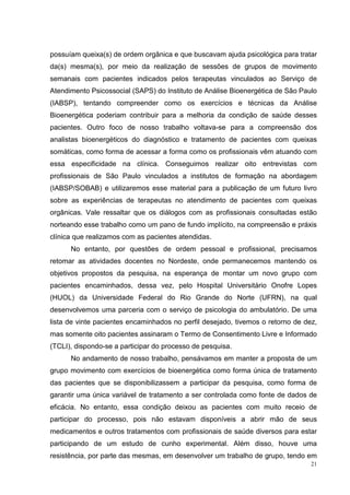 possuíam queixa(s) de ordem orgânica e que buscavam ajuda psicológica para tratar
da(s) mesma(s), por meio da realização de sessões de grupos de movimento
semanais com pacientes indicados pelos terapeutas vinculados ao Serviço de
Atendimento Psicossocial (SAPS) do Instituto de Análise Bioenergética de São Paulo
(IABSP), tentando compreender como os exercícios e técnicas da Análise
Bioenergética poderiam contribuir para a melhoria da condição de saúde desses
pacientes. Outro foco de nosso trabalho voltava-se para a compreensão dos
analistas bioenergéticos do diagnóstico e tratamento de pacientes com queixas
somáticas, como forma de acessar a forma como os profissionais vêm atuando com
essa especificidade na clínica. Conseguimos realizar oito entrevistas com
profissionais de São Paulo vinculados a institutos de formação na abordagem
(IABSP/SOBAB) e utilizaremos esse material para a publicação de um futuro livro
sobre as experiências de terapeutas no atendimento de pacientes com queixas
orgânicas. Vale ressaltar que os diálogos com as profissionais consultadas estão
norteando esse trabalho como um pano de fundo implícito, na compreensão e práxis
clínica que realizamos com as pacientes atendidas.
      No entanto, por questões de ordem pessoal e profissional, precisamos
retomar as atividades docentes no Nordeste, onde permanecemos mantendo os
objetivos propostos da pesquisa, na esperança de montar um novo grupo com
pacientes encaminhados, dessa vez, pelo Hospital Universitário Onofre Lopes
(HUOL) da Universidade Federal do Rio Grande do Norte (UFRN), na qual
desenvolvemos uma parceria com o serviço de psicologia do ambulatório. De uma
lista de vinte pacientes encaminhados no perfil desejado, tivemos o retorno de dez,
mas somente oito pacientes assinaram o Termo de Consentimento Livre e Informado
(TCLI), dispondo-se a participar do processo de pesquisa.
      No andamento de nosso trabalho, pensávamos em manter a proposta de um
grupo movimento com exercícios de bioenergética como forma única de tratamento
das pacientes que se disponibilizassem a participar da pesquisa, como forma de
garantir uma única variável de tratamento a ser controlada como fonte de dados de
eficácia. No entanto, essa condição deixou as pacientes com muito receio de
participar do processo, pois não estavam disponíveis a abrir mão de seus
medicamentos e outros tratamentos com profissionais de saúde diversos para estar
participando de um estudo de cunho experimental. Além disso, houve uma
resistência, por parte das mesmas, em desenvolver um trabalho de grupo, tendo em
                                                                                 21
 