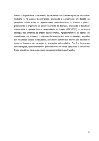 norteia o diagnóstico e o tratamento de pacientes com queixas orgânicas sob o olhar
reichiano e na análise bioenergética, afunilando o pensamento em direção as
pesquisas atuais sobre as repercussões psicossomáticas do trauma e pânico,
predispondo o organismo ao desenvolvimento de doenças, ampliando e discutindo
criticamente a hipótese básica desenvolvida por Lowen (1993/2005) no tocante à
etiologia dos sintomas de ordem psicossomática. Apresentaremos os aportes da
metodologia que embasou o processo de pesquisa em seus pormenores, seguidos
dos resultados obtidos e discussões, itens esses construídos através dos estudos de
casos e discursos de pacientes e terapeutas entrevistados. Por fim, teceremos
considerações, questionamentos, possibilidades de novas pesquisas e conclusões
finais, apontando para os possíveis desdobramentos desse trabalho.




                                                                                 23
 