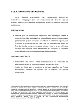 2. OBJETIVOS GERAIS E ESPECÍFICOS


        Como      discutido     anteriormente       nas     considerações        introdutórias,
desenvolvemos uma pesquisa clínica em psicossomática sob a ótica dos preceitos
teóricos e metodológicos da Análise Bioenergética, a partir dos seguintes propósitos
aqui descritos:


OBJETIVO GERAL


    •   Verificar quais as contribuições terapêuticas das intervenções verbais e
        corporais (exercícios e técnicas)3 da Análise Bioenergética no tratamento de
        pacientes com queixas primárias e secundárias de sofrimento orgânico, que
        buscam a ajuda psicoterapêutica para tratar um sofrimento que possui um
        foco de atenção no corpo. A queixa primária refere-se a um sofrimento
        orgânico como ponto de partida da demanda, já a secundária, o sofrimento
        corporal aparece como queixa associada a outras demandas.


OBJETIVOS ESPECÍFICOS


    •   Desenvolver uma revisão crítica teórica-conceitual da concepção de
        Psicossomática para os autores reichianos e pós/neorreichianos;
    •   Avaliar os efeitos que os exercícios e técnicas específicos da Análise
        Bioenergética acarretam em pacientes com os sintomas e/ou queixas
        supracitados.




3
 Definimos como exercícios os procedimentos corporais em Análise Bioenergética que objetivam
flexibilizar as tensões musculares, ampliar a respiração, melhorar a postura e auto percepção,
trabalhando metodologicamente das pernas à cabeça, a partir do princípio do grounding (Lowen,
1992). Podem ser trabalhados em grupo, como aquecimento para o trabalho terapêutico, ou por meio
de Grupos de Movimento, que serão explicados posteriormente. As técnicas podem ser
compreendidas como procedimentos corporais que possuem o objetivo de convidar o paciente para
expressar emoções reprimidas, presas nas couraças musculares, tais como: raiva, medo, tristeza,
alegria, sensações sexuais. Como é possível ver, são procedimentos eminentemente
somatopsíquicos, como nos define Lipowski (1972).
                                                                                              24
 