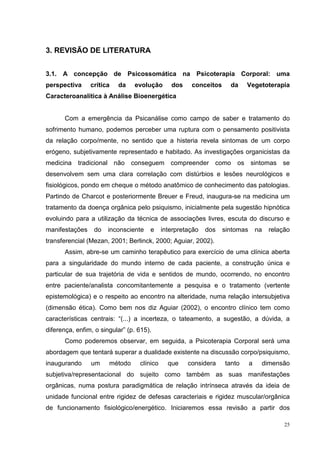 3. REVISÃO DE LITERATURA


3.1. A concepção de Psicossomática na Psicoterapia Corporal: uma
perspectiva     crítica   da    evolução       dos    conceitos     da    Vegetoterapia
Caracteroanalítica à Análise Bioenergética


       Com a emergência da Psicanálise como campo de saber e tratamento do
sofrimento humano, podemos perceber uma ruptura com o pensamento positivista
da relação corpo/mente, no sentido que a histeria revela sintomas de um corpo
erógeno, subjetivamente representado e habitado. As investigações organicistas da
medicina tradicional não conseguem compreender como os sintomas se
desenvolvem sem uma clara correlação com distúrbios e lesões neurológicos e
fisiológicos, pondo em cheque o método anatômico de conhecimento das patologias.
Partindo de Charcot e posteriormente Breuer e Freud, inaugura-se na medicina um
tratamento da doença orgânica pelo psiquismo, inicialmente pela sugestão hipnótica
evoluindo para a utilização da técnica de associações livres, escuta do discurso e
manifestações    do   inconsciente    e     interpretação   dos   sintomas       na   relação
transferencial (Mezan, 2001; Berlinck, 2000; Aguiar, 2002).
       Assim, abre-se um caminho terapêutico para exercício de uma clínica aberta
para a singularidade do mundo interno de cada paciente, a construção única e
particular de sua trajetória de vida e sentidos de mundo, ocorrendo, no encontro
entre paciente/analista concomitantemente a pesquisa e o tratamento (vertente
epistemológica) e o respeito ao encontro na alteridade, numa relação intersubjetiva
(dimensão ética). Como bem nos diz Aguiar (2002), o encontro clínico tem como
características centrais: “(...) a incerteza, o tateamento, a sugestão, a dúvida, a
diferença, enfim, o singular” (p. 615).
       Como poderemos observar, em seguida, a Psicoterapia Corporal será uma
abordagem que tentará superar a dualidade existente na discussão corpo/psiquismo,
inaugurando     um     método     clínico     que    considera    tanto      a    dimensão
subjetiva/representacional do sujeito como também as suas manifestações
orgânicas, numa postura paradigmática de relação intrínseca através da ideia de
unidade funcional entre rigidez de defesas caracteriais e rigidez muscular/orgânica
de funcionamento fisiológico/energético. Iniciaremos essa revisão a partir dos

                                                                                           25
 