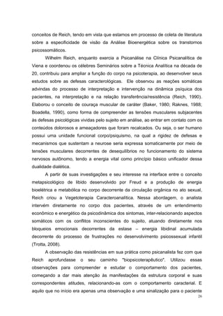 conceitos de Reich, tendo em vista que estamos em processo de coleta de literatura
sobre a especificidade de visão da Análise Bioenergética sobre os transtornos
psicossomáticos.
        Wilhelm Reich, enquanto exercia a Psicanálise na Clínica Psicanalítica de
Viena e coordenou os célebres Seminários sobre a Técnica Analítica na década de
20, contribuiu para ampliar a função do corpo na psicoterapia, ao desenvolver seus
estudos sobre as defesas caracterológicas. Ele observou as reações somáticas
advindas do processo de interpretação e intervenção na dinâmica psíquica dos
pacientes, na interpretação e na relação transferência/resistência (Reich, 1990).
Elaborou o conceito de couraça muscular de caráter (Baker, 1980; Raknes, 1988;
Boadella, 1990), como forma de compreender as tensões musculares subjacentes
às defesas psicológicas vividas pelo sujeito em análise, ao entrar em contato com os
conteúdos dolorosos e ameaçadores que foram recalcados. Ou seja, o ser humano
possui uma unidade funcional corpo/psiquismo, na qual a rigidez de defesas e
mecanismos que sustentam a neurose seria expressa somaticamente por meio de
tensões musculares decorrentes de desequilíbrios no funcionamento do sistema
nervosos autônomo, tendo a energia vital como princípio básico unificador dessa
dualidade dialética.
        A partir de suas investigações e seu interesse na interface entre o conceito
metapsicológico de libido desenvolvido por Freud e a produção de energia
bioelétrica e metabólica no corpo decorrente da circulação orgânica no ato sexual,
Reich criou a Vegetoterapia Caracteroanalítica. Nessa abordagem, o analista
intervém diretamente no corpo dos pacientes, através de um entendimento
econômico e energético da psicodinâmica dos sintomas, inter-relacionando aspectos
somáticos com os conflitos inconscientes do sujeito, atuando diretamente nos
bloqueios emocionais decorrentes da estase – energia libidinal acumulada
decorrente do processo de frustrações no desenvolvimento psicossexual infantil
(Trotta, 2008).
        A observação das resistências em sua prática como psicanalista fez com que
Reich    aprofundasse    o   seu   caminho   "biopsicoterapêutico".   Utilizou   essas
observações para compreender e estudar o comportamento dos pacientes,
começando a dar mais atenção às manifestações da estrutura corporal e suas
correspondentes atitudes, relacionando-as com o comportamento caracterial. E
aquilo que no início era apenas uma observação e uma sinalização para o paciente
                                                                                    26
 