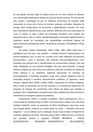 de sua atitude narcísica rígida de defesa, tornou-se um novo método de trabalho,
com intervenções diretamente voltadas às áreas de tensão corporal. Por trás de tudo
isso, existia o paradigma de que os distúrbios emocionais do paciente estão
encarnados no corpo sob a forma de tensões, posturas contraídas, bloqueios de
energia, tipos característicos de movimento e rigidez/flacidez muscular. Por outro
lado, entendendo dialeticamente, essa estrutura defensiva teria sua sustentação no
corpo na estase, ou seja, a libido (na concepção freudiana) como energia que
impulsiona para a vida e o prazer, estando bloqueada, acumulada negativamente no
organismo devido às frustrações das necessidades emocionais básicas do
desenvolvimento psicossexual infantil, causando as couraças e dificuldades no fluxo
energético.
        Na esteira dessas descobertas, Reich (1988, 1990, 2004) desenvolve o
paradigma cerne de todo o seu trabalho: a unidade funcional corpo/psiquismo em
termos energéticos que, a nosso ver, consiste numa visão integrativa do fenômeno
psicossomático: corpo e psiquismo são definidos fenomenologicamente como
entidades que possuem leis e características de funcionamento próprias, mas que
estão interligadas em sua conexão energética. No caso acima descrito, a energia
estásica configura-se como fonte que sustenta os sintomas neuróticos de caráter de
ordem    psíquica   e       as    desordens   orgânicas   decorrentes   do   processo   de
encouraçamento: a dimensão energética surge como síntese integrativa entre as
dimensões psíquica e somática, aparentemente antitéticas. O organismo, nesse
enfoque, segundo Buhl (2000) e Baker (1985), responderia de maneira integrada,
total, a todas as demandas que lhe são impostas e os mecanismos defensivos em
situações de ameaça são constituídos como blocos de rigidez que impedem a
pulsação vital e a flexibilidade necessária para melhor adaptar-se ao fluxo contínuo e
diversificado de situações próprias da existência.
        Esclarecendo melhor a questão energética, Reich preocupava-se com a
comprovação da realidade física da libido. Freud descrevera a libido como uma força
biológica indefinida, porém as pesquisas de Reich identificavam essa força como
uma energia elétrica, diferente em certas partes do corpo — sobretudo nas zonas
erógenas — que se alterava com a excitação sexual. Essa energia corresponde às
correntes vegetativas do corpo. Sob esse prisma, Reich (1988) formula o movimento
que     acontece    durante        o   orgasmo:    TENSÃO      MECÂNICA       -   CARGA
BIOENERGÉTICA           -        DESCARGA      BIOENERGÉTICA        –    RELAXAMENTO
                                                                                        27
 