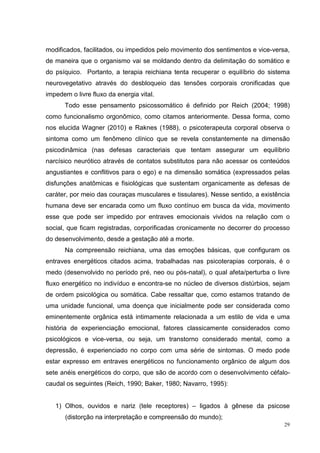 modificados, facilitados, ou impedidos pelo movimento dos sentimentos e vice-versa,
de maneira que o organismo vai se moldando dentro da delimitação do somático e
do psíquico. Portanto, a terapia reichiana tenta recuperar o equilíbrio do sistema
neurovegetativo através do desbloqueio das tensões corporais cronificadas que
impedem o livre fluxo da energia vital.
      Todo esse pensamento psicossomático é definido por Reich (2004; 1998)
como funcionalismo orgonômico, como citamos anteriormente. Dessa forma, como
nos elucida Wagner (2010) e Raknes (1988), o psicoterapeuta corporal observa o
sintoma como um fenômeno clínico que se revela constantemente na dimensão
psicodinâmica (nas defesas caracteriais que tentam assegurar um equilíbrio
narcísico neurótico através de contatos substitutos para não acessar os conteúdos
angustiantes e conflitivos para o ego) e na dimensão somática (expressados pelas
disfunções anatômicas e fisiológicas que sustentam organicamente as defesas de
caráter, por meio das couraças musculares e tissulares). Nesse sentido, a existência
humana deve ser encarada como um fluxo contínuo em busca da vida, movimento
esse que pode ser impedido por entraves emocionais vividos na relação com o
social, que ficam registradas, corporificadas cronicamente no decorrer do processo
do desenvolvimento, desde a gestação até a morte.
      Na compreensão reichiana, uma das emoções básicas, que configuram os
entraves energéticos citados acima, trabalhadas nas psicoterapias corporais, é o
medo (desenvolvido no período pré, neo ou pós-natal), o qual afeta/perturba o livre
fluxo energético no indivíduo e encontra-se no núcleo de diversos distúrbios, sejam
de ordem psicológica ou somática. Cabe ressaltar que, como estamos tratando de
uma unidade funcional, uma doença que inicialmente pode ser considerada como
eminentemente orgânica está intimamente relacionada a um estilo de vida e uma
história de experienciação emocional, fatores classicamente considerados como
psicológicos e vice-versa, ou seja, um transtorno considerado mental, como a
depressão, é experienciado no corpo com uma série de sintomas. O medo pode
estar expresso em entraves energéticos no funcionamento orgânico de algum dos
sete anéis energéticos do corpo, que são de acordo com o desenvolvimento céfalo-
caudal os seguintes (Reich, 1990; Baker, 1980; Navarro, 1995):


   1) Olhos, ouvidos e nariz (tele receptores) – ligados à gênese da psicose
      (distorção na interpretação e compreensão do mundo);
                                                                                  29
 