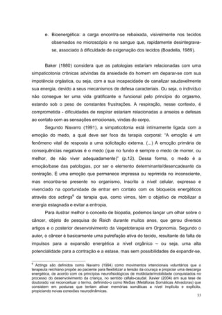 e. Bioenergética: a carga encontra-se rebaixada, visivelmente nos tecidos
           observados no microscópio e no sangue que, rapidamente desintegrava-
           se, associado à dificuldade de oxigenação dos tecidos (Boadella, 1989).


       Baker (1980) considera que as patologias estariam relacionadas com uma
simpaticotonia crônicas advindas da ansiedade do homem em deparar-se com sua
impotência orgástica, ou seja, com a sua incapacidade de canalizar saudavelmente
sua energia, devido a seus mecanismos de defesa caracteriais. Ou seja, o indivíduo
não consegue ter uma vida gratificante e funcional pelo princípio do orgasmo,
estando sob o peso de constantes frustrações. A respiração, nesse contexto, é
comprometida - dificuldades de respirar estariam relacionadas a anseios e defesas
ao contato com as sensações emocionais, vindas do corpo.
       Segundo Navarro (1991), a simpaticotonia está intimamente ligada com a
emoção do medo, a qual deve ser foco da terapia corporal: “A emoção é um
fenômeno vital de resposta a uma solicitação externa. (...) A emoção primária de
consequências negativas é o medo (que no fundo é sempre o medo de morrer, ou
melhor, de não viver adequadamente)” (p.12). Dessa forma, o medo é a
emoção/base das patologias, por ser o elemento determinante/desencadeante da
contração. É uma emoção que permanece impressa ou reprimida no inconsciente,
mas encontra-se presente no organismo, inscrito a nível celular, expresso e
vivenciado na oportunidade de entrar em contato com os bloqueios energéticos
através dos actings6 da terapia que, como vimos, têm o objetivo de mobilizar a
energia estagnada e evitar a entropia.
       Para ilustrar melhor o conceito de biopatia, podemos lançar um olhar sobre o
câncer, objeto de pesquisa de Reich durante muitos anos, que gerou diversos
artigos e o posterior desenvolvimento da Vegetoterapia em Orgonomia. Segundo o
autor, o câncer é basicamente uma putrefação ativa do tecido, resultante da falta de
impulsos para a expansão energética a nível orgânico – ou seja, uma alta
potencialidade para a contração e a estase, mas sem possibilidades de expandir-se,

6
  Actings são definidos como Navarro (1994) como movimentos intencionais voluntários que o
terapeuta reichiano propõe ao paciente para flexibilizar a tensão da couraça e propiciar uma descarga
energética, de acordo com os princípios neurofisiológicos de motilidade/mobilidade conquistados no
processo do desenvolvimento da criança, no sentido céfalo-caudal. Xavier (2004) em sua tese de
doutorado vai reconceituar o termo, definindo-o como MeSas (Metáforas Somáticas Ativadoras) que
consistem em posturas que tentam ativar memórias somáticas a nível implícito e explícito,
propiciando novas conexões neurodinâmicas.
                                                                                                   33
 