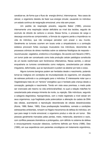 canalizar-se, de forma que o fluxo de energia diminui, interrompe-se. Nos casos de
câncer, o organismo desistiu de fazer sua energia circular, causando no indivíduo
um estado contínuo de resignação emocional, uma vida sem prazer.
      Um padrão de respiração precário, segundo Baker (1980), provoca
internamente uma respiração celular deficitária ao nível dos tecidos, seguido de
acúmulo de dióxido de carbono e anoxia. Dessa forma, o processo de carga e
descarga encontra-se comprometido, a fórmula do orgasmo perde a importância na
vida do indivíduo, que não consegue perceber com prazer o seu mundo.
Geralmente os tumores ocorrem em locais onde a simpaticotonia e a contração
estásica provocam fortes couraças musculares nos indivíduos, decorrentes de
processos crônicos de stress mantidos sobre os sistemas fisiológicos de resposta –
neuromuscular, vegetativo, endócrino e imunológico. De acordo com Navarro (1991),
um tumor pode ser conceituado como toda produção celular patológica constituída
de um tecido neoformado sem fenômenos inflamatórios. Nesse sentido, o câncer
enquadraria os tumores considerados como malignos, caracterizados por células
irregulares, deformadas, que se reproduzem e podem se alastrar por todo o corpo.
      Alguns tumores benignos podem ser herdados desde o nascimento, podendo
tornar-se malignos em condições de imunodepressão do organismo, em situações
de estresse profundo e ou prolongado para o indivíduo. É interessante notar que a
Vegetoterapia trata de um “terreno” energético que é herdado pela criança desde a
concepção, gestação e nascimento. Tendo em vista essa premissa, o medo pode
ser vivenciado até mesmo na vida embrionária/fetal, no qual a relação mãe/feto foi
caracterizada pela ameaça iminente de morte, ou rejeição. São indivíduos, segundo
a categoria diagnóstica, hiporgonóticos, com o medo registrado a nível celular em
seus organismos, cuja fragilidade pode potencializar a alteração da cadeia de DNA
das células, acarretando a reprodução desordenada de células desestruturadas
(Konia, 1986; Baker, 1985). Essa predisposição hereditária, somada a condições
estressantes ambientais, rompem os frágeis mecanismos de defesa do indivíduo, em
que para reagir à morte emocional, o organismo produz a vida de um tumor. São
pessoas geralmente marcadas pelas perdas, medo, melancolia, abandono e vazio,
com conflitos pessoais dramáticos e prolongados, com déficits no sistema de defesa
e encouraçamento muscular clássicos, conforme definido por Konia (1986). Dew
(1980), em sua experiência com pacientes oncológicos em tratamento orgonômico,

                                                                                   34
 