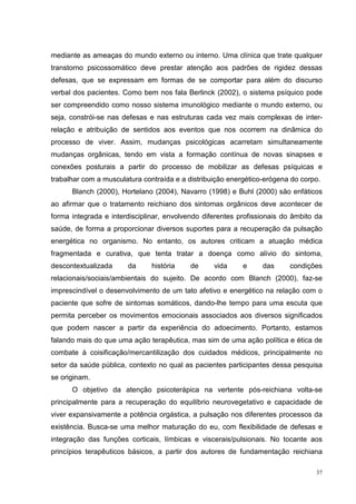 mediante as ameaças do mundo externo ou interno. Uma clínica que trate qualquer
transtorno psicossomático deve prestar atenção aos padrões de rigidez dessas
defesas, que se expressam em formas de se comportar para além do discurso
verbal dos pacientes. Como bem nos fala Berlinck (2002), o sistema psíquico pode
ser compreendido como nosso sistema imunológico mediante o mundo externo, ou
seja, constrói-se nas defesas e nas estruturas cada vez mais complexas de inter-
relação e atribuição de sentidos aos eventos que nos ocorrem na dinâmica do
processo de viver. Assim, mudanças psicológicas acarretam simultaneamente
mudanças orgânicas, tendo em vista a formação contínua de novas sinapses e
conexões posturais a partir do processo de mobilizar as defesas psíquicas e
trabalhar com a musculatura contraída e a distribuição energético-erógena do corpo.
      Blanch (2000), Hortelano (2004), Navarro (1998) e Buhl (2000) são enfáticos
ao afirmar que o tratamento reichiano dos sintomas orgânicos deve acontecer de
forma integrada e interdisciplinar, envolvendo diferentes profissionais do âmbito da
saúde, de forma a proporcionar diversos suportes para a recuperação da pulsação
energética no organismo. No entanto, os autores criticam a atuação médica
fragmentada e curativa, que tenta tratar a doença como alívio do sintoma,
descontextualizada     da      história    de     vida     e     das     condições
relacionais/sociais/ambientais do sujeito. De acordo com Blanch (2000), faz-se
imprescindível o desenvolvimento de um tato afetivo e energético na relação com o
paciente que sofre de sintomas somáticos, dando-lhe tempo para uma escuta que
permita perceber os movimentos emocionais associados aos diversos significados
que podem nascer a partir da experiência do adoecimento. Portanto, estamos
falando mais do que uma ação terapêutica, mas sim de uma ação política e ética de
combate à coisificação/mercantilização dos cuidados médicos, principalmente no
setor da saúde pública, contexto no qual as pacientes participantes dessa pesquisa
se originam.
      O objetivo da atenção psicoterápica na vertente pós-reichiana volta-se
principalmente para a recuperação do equilíbrio neurovegetativo e capacidade de
viver expansivamente a potência orgástica, a pulsação nos diferentes processos da
existência. Busca-se uma melhor maturação do eu, com flexibilidade de defesas e
integração das funções corticais, límbicas e viscerais/pulsionais. No tocante aos
princípios terapêuticos básicos, a partir dos autores de fundamentação reichiana

                                                                                  37
 