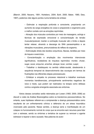 (Blanch, 2000; Navarro, 1991; Hortelano, 2004; Buhl, 2000; Baker, 1985; Dew,
1987), podemos citar alguns pontos numa tentativa de síntese:


            - Estimular a respiração profunda e consciente, propiciando um
            aumento da carga energética do corpo e preparando o organismo para
            o melhor contato com as emoções reprimidas;
            - Ativação dos músculos contraídos por meio de massagens, actings e
            técnicas de expressão emocional e conscientização da tensão
            muscular/postural, manter a contração muscular até o limite e depois
            tentar relaxar, ativando a descarga do SNA parassimpático e as
            vibrações musculares, prenunciadoras do reflexo do orgasmo;
            - Estimulação direta dos tecidos conjuntivos, fáscias, tendões por meio
            de toques e exercícios;
            -   Conscientização    e   ampliação    dos   movimentos     intencionais
            significativos, reveladores de impulsos reprimidos: morder, chutar,
            sugar, socar, empurrar, arranhar, abraçar, tocar, vomitar, cuspir;
            - Trabalhar o desbloqueio no sentido céfalo-caudal, obedecendo à
            sequência temporal do desenvolvimento das couraças em termos de
            frustrações nas diferentes etapas psicossexuais;
            - Enfatizar a empatia no processo relacional e trabalhar eventuais
            momentos transferenciais, principalmente sentimentos negativos de
            raiva e medo, que podem ser reativados na terapia como defesas
            contra a angústia emergente associada aos sintomas.


      Vários desses conceitos serão retomados por Lowen (1993; 2005; 2006) ao
discutir a visão da Análise Bioenergética sobre os transtornos psicossomáticos. No
entanto, suas hipóteses referem-se a compreender a doença psicossomática como
resultante de um enfrentamento crônico e defensivo de um stress traumático
vivenciado pelo paciente. Nesse sentido, a doença seria a manifestação de um
colapso no funcionamento normal do corpo que se encontra sem recursos para lidar
com o estresse, sendo os sintomas a tentativa de superar ou remover o agente
estressor e reparar o dano causado. Nas palavras do autor:



                                                                                   38
 