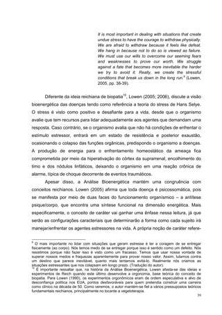 It is most important in dealing with situations that create
                                      undue stress to have the courage to withdraw physically.
                                      We are afraid to withdraw because it feels like defeat.
                                      We hang in because not to do so is viewed as failure.
                                      We must use our wills to overcome our seeming fears
                                      and weaknesses to prove our worth. We struggle
                                      against a fate that becomes more inevitable the harder
                                      we try to avoid it. Really, we create the stressful
                                      conditions that break us down in the long run.9 (Lowen,
                                      2005, pp. 38-39).


       Diferente da ideia reichiana de biopatia10, Lowen (2005; 2006), discute a visão
bioenergética das doenças tendo como referência a teoria do stress de Hans Selye.
O stress é visto como positivo e desafiante para a vida, desde que o organismo
avalie que tem recursos para lidar adequadamente aos agentes que demandam uma
resposta. Caso contrário, se o organismo avalia que não há condições de enfrentar o
estímulo estressor, entrará em um estado de resistência e posterior exaustão,
ocasionando o colapso das funções orgânicas, predispondo o organismo a doenças.
A produção de energia para o enfrentamento homeostático da ameaça fica
comprometida por meio da hiperativação do córtex da suprarrenal, encolhimento do
timo e dos nódulos linfáticos, deixando o organismo em uma reação crônica de
alarme, típica de choque decorrente de eventos traumáticos.
       Apesar disso, a Análise Bioenergética mantém uma congruência com
conceitos reichianos. Lowen (2005) afirma que toda doença é psicossomática, pois
se manifesta por meio de duas faces do funcionamento organísmico – a antítese
psique/corpo, que encontra uma síntese funcional na dimensão energética. Mais
especificamente, o conceito de caráter vai ganhar uma ênfase nessa leitura, já que
serão as configurações caracteriais que determinarão a forma como cada sujeito irá
manejar/enfrentar os agentes estressores na vida. A própria noção de caráter refere-

9
   O mais importante no lidar com situações que geram estresse é ter a coragem de se entregar
fisicamente (ao corpo). Nós temos medo de se entregar porque isso é sentido como um defeito. Nós
resistimos porque não fazer isso é visto como um fracasso. Temos que usar nossa vontade de
superar nossos medos e fraquezas aparentemente para provar nosso valor. Assim, lutamos contra
um destino que parece inevitável, quanto mais tentamos evitá-lo. Realmente nós criamos as
situações estressantes que nos colapsam em longo prazo. (Tradução do autor).
10
    É importante ressaltar que, na história da Análise Bioenergética, Lowen afasta-se das ideias e
experimentos de Reich quando este último desenvolve a orgonomia, base teórica do conceito de
biopatia. Para Lowen (1990), os experimentos orgonômicos eram de ordem especulativa e alvo de
desconfiança política nos EUA, pontos desfavoráveis para quem pretendia construir uma carreira
como clínico na década de 50. Como veremos, o autor mantém-se fiel a vários pressupostos teóricos
fundamentais reichianos, principalmente no tocante a vegetoterapia.
                                                                                                39
 