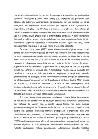 que ter é mais importante do que ser. Esse aspecto é ressaltado na análise dos
pacientes cardiopatas (Lowen, 2005; 1993) que, diferentes dos pacientes com
câncer, são pacientes superativados, caracterizados por um excesso de carga
energética   no   organismo.    Características    psicológicas     como   agressividade,
impaciência, ambição, competitividade e forte senso de urgência no tempo foram já
definidos anteriormente por estudos sobre o estresse como padrão de personalidade
tipo A (Ramos, 2000), predispostos a enfermidades cardíacas. A correspondência
funcional somática dessas atitudes reflete-se em uma musculatura facial tensa,
movimentos corporais apressados e explosivos, extrema rigidez no peito, numa
posição inflada inspiratória e um tórax rígido, protegendo o coração.
      De acordo com Lowen (1993) essas atitudes caracterológicas servem como
defesa para não contatar o pânico de terem sido rejeitados em suas necessidades
de amor e compreensão desde crianças. Assim, o sujeito cardíaco vive o dilema
entre o desejo de ser livre para viver e amar ou o medo de se romper, quebrar,
decepcionar, deixando-o numa luta interna constante, fonte contínua de stress,
superativando o funcionamento organísmico para a resposta de luta, daí a grande
tensão nas artérias e pressão alta. A terapêutica, nesses casos, consiste em
mobilizar a couraça do peito por meio da ampliação da respiração, focando
principalmente na expiração, o que provavelmente deixará emergir os sentimentos
de pânico encobertos, que devem ser trabalhados e contidos. Sinatra (1987) amplia
as   metas   do   tratamento,    combinando       exercícios   de    bioenergética   para
enraizamento, abertura do peito para exprimir a vulnerabilidade e a necessidade oral
de ser cuidado, além de trabalhar a conexão perdida entre a sexualidade pélvica e o
coração, por meio de vivências e técnicas de visualização.
      A doença, nessa leitura, seria interpretada como uma tentativa do organismo
de não entrar em contato com as situações estressantes originárias, constitutivas
das defesas de caráter, pois o sujeito estaria focado nas suas queixas
eminentemente orgânicas. Situações atuais de vida que conduzam o sujeito a uma
quebra dos padrões defensivos crônicos predisporiam o organismo para uma
hiperativação das respostas de enfrentamento, vulnerabilizando para diversas
doenças. Apesar de uma ênfase na dimensão psicológica, percebemos que Lowen
(2005) considera que existem vários fatores que confluem para a emergência de um
sintoma orgânico, a citar: condições desfavoráveis socioeconômicas de vida,
nutrição inadequada, inchaço populacional, sedentarismo, poluição, trabalho
                                                                                       41
 