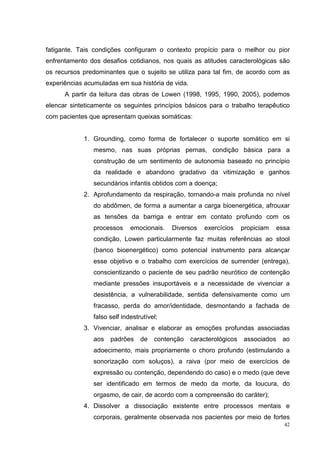 fatigante. Tais condições configuram o contexto propício para o melhor ou pior
enfrentamento dos desafios cotidianos, nos quais as atitudes caracterológicas são
os recursos predominantes que o sujeito se utiliza para tal fim, de acordo com as
experiências acumuladas em sua história de vida.
      A partir da leitura das obras de Lowen (1998, 1995, 1990, 2005), podemos
elencar sinteticamente os seguintes princípios básicos para o trabalho terapêutico
com pacientes que apresentam queixas somáticas:


            1. Grounding, como forma de fortalecer o suporte somático em si
                mesmo, nas suas próprias pernas, condição básica para a
                construção de um sentimento de autonomia baseado no princípio
                da realidade e abandono gradativo da vitimização e ganhos
                secundários infantis obtidos com a doença;
            2. Aprofundamento da respiração, tornando-a mais profunda no nível
                do abdômen, de forma a aumentar a carga bioenergética, afrouxar
                as tensões da barriga e entrar em contato profundo com os
                processos     emocionais.   Diversos   exercícios     propiciam    essa
                condição, Lowen particularmente faz muitas referências ao stool
                (banco bioenergético) como potencial instrumento para alcançar
                esse objetivo e o trabalho com exercícios de surrender (entrega),
                conscientizando o paciente de seu padrão neurótico de contenção
                mediante pressões insuportáveis e a necessidade de vivenciar a
                desistência, a vulnerabilidade, sentida defensivamente como um
                fracasso, perda do amor/identidade, desmontando a fachada de
                falso self indestrutível;
            3. Vivenciar, analisar e elaborar as emoções profundas associadas
                aos   padrões     de   contenção   caracterológicos   associados    ao
                adoecimento, mais propriamente o choro profundo (estimulando a
                sonorização com soluços), a raiva (por meio de exercícios de
                expressão ou contenção, dependendo do caso) e o medo (que deve
                ser identificado em termos de medo da morte, da loucura, do
                orgasmo, de cair, de acordo com a compreensão do caráter);
            4. Dissolver a dissociação existente entre processos mentais e
                corporais, geralmente observada nos pacientes por meio de fortes
                                                                                     42
 