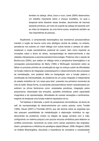 tensões na cabeça, olhos, boca e nuca. Lewis (2004) desenvolveu
                um trabalho importante sobre o choque encefálico, no qual o
                terapeuta tenta dissolver essas tensões, decorrentes de traumas
                bastante primitivos, por meio do suporte da cabeça do paciente com
                as mãos do terapeuta, de uma forma suave, ampliando também as
                vias respiratórias do pescoço.


      Atualmente, a compreensão bioenergética dos transtornos psicossomáticos
mantém a noção de trauma como eixo etiológico central de análise, no entanto,
percebe-se nos autores um maior diálogo com outras teorias e campos do saber,
ampliando a noção psicodinâmica pulsional de Lowen, bem como trazendo as
inovações sobre a teoria do stress, neuropsicologia do desenvolvimento e das
relações interpessoais e psiconeuroendocrinoimunologia. Podemos citar o estudo de
Bouko-Levy (2004), que realiza um diálogo entre a perspectiva bioenergética e as
concepções psicossomáticas de Marty (1990) e McDougall, teorizando sobre as
falhas no processo primário de constituição do ego na criança a partir de dificuldades
na função materna de integração corpo/psiquismo e desenvolvimento dos processos
de mentalização, com posterior falha na triangulação com a função paterna e
constituição da individualidade, da existência de um corpo integrado e independente
do estado simbiótico de “um corpo para dois”, presente nos primeiros momentos da
vida do bebê. Dessa forma, os pacientes psicossomáticos seriam caracterizados por
exibirem na clínica fenômenos como: ansiedades psicóticas, integração pobre
psique/soma, dissociação das emoções, questões simbióticas, pobre capacidade
imaginativa e de representação, dificuldades de nomear sensações e sentimentos,
exigindo do terapeuta uma função materna reparadora do eu.
      Tal hipótese é retomada, a partir de perspectivas winnicottianas, da teoria do
self, da neuropsicologia do desenvolvimento por outros autores, como Tonella
(1995), Clauer (2007) e Frechette (2010), que vão teorizar sobre as angústias que
não possuem possibilidade de metabolização e elaboração simbólica no ego,
decorrentes de problemas vividos na relação de apego primária com a mãe,
configurando um sistema psíquico com poucos recursos simbólicos para elaborar os
conflitos emocionais, recorrendo ao corpo como campo expressivo das angústias.
Assim, percebemos a influência do paradigma objetal (Mezan, 2006; Weigand, 2005)
na Análise Bioenergética, discutindo a importância de considerar a complexidade
                                                                                    43
 