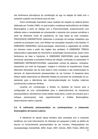 dos fenômenos pré-edípicos de constituição do ego na relação do bebê com o
ambiente cuidador nos primeiros anos de vida.
       Outra contribuição importante nesse contexto diz respeito ao sistema teórico
elaborado por Tonella (1995), no qual amplia o arcabouço teórico/técnico da Análise
Bioenergética a partir do diálogo com a Psicomotricidade, proporcionando uma
reflexão sobre a necessidade de compreender o paciente com queixas somáticas a
partir de diferentes níveis de experiência, do mais basal ao mais complexo:
PROCESSOS ENERGÉTICOS (referentes à produção de energia metabólica que
sustenta os processos vivos, com ênfase nas sensações viscerais e dos tecidos)
DIMENSÃO SENSORIAL (senso-percepção, observando a capacidade de contato
em diversos níveis a partir dos órgãos dos sentidos)           DIMENSÃO TÔNICA
(relacionada à capacidade de movimento e sustentação neuromuscular, assim como
fenômenos de hiper e hipotonia)           DIMENSÃO EMOCIONAL (auto regulação
emocional, associada a processos límbicos de inibição, contenção ou expressão)
DIMENSÃO REPRESENTACIONAL (capacidade cortical de elaborar, simbolizar,
representar por meio da linguagem, imagens e símbolos as experiências). Essas
diferentes dimensões vão da mais basal a mais complexa e são amadurecidas no
decorrer do desenvolvimento psicossomático do ser humano. O terapeuta deve
efetuar ações observando as diferentes facetas do processo de constituição do eu,
atentando para a alternância das intervenções/relação em funções maternas
(construturas) e paternas (limites).
       Levando em consideração a ênfase na hipótese do trauma para a
configuração de uma vulnerabilidade para o desenvolvimento de transtornos
psicossomáticos, afunilaremos nossa análise nesse tema, a partir dos estudos que o
enfoque    psicocorporal,    mais      especificamente   a   Análise   Bioenergética,
desenvolveram sobre o assunto.


3.2.   O   sofrimento    psicossomático       no   contemporâneo:      o   tratamento
bioenergético do trauma e pânico


       A relevância do estudo dessa temática está conectada com a crescente
tendência, em nível internacional, do interesse em pesquisar e tratar os efeitos do
trauma no funcionamento psicossomático do ser humano. Pesquisadores em
neuropsicologia (VanderKolk, 2004; Scaer, 2001; Schore, 2002; Fosha, 2003) têm
                                                                                   44
 