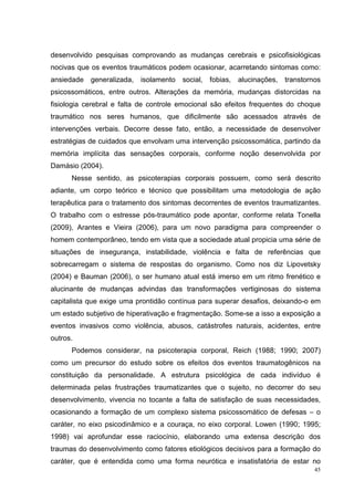 desenvolvido pesquisas comprovando as mudanças cerebrais e psicofisiológicas
nocivas que os eventos traumáticos podem ocasionar, acarretando sintomas como:
ansiedade   generalizada,   isolamento   social, fobias,   alucinações,   transtornos
psicossomáticos, entre outros. Alterações da memória, mudanças distorcidas na
fisiologia cerebral e falta de controle emocional são efeitos frequentes do choque
traumático nos seres humanos, que dificilmente são acessados através de
intervenções verbais. Decorre desse fato, então, a necessidade de desenvolver
estratégias de cuidados que envolvam uma intervenção psicossomática, partindo da
memória implícita das sensações corporais, conforme noção desenvolvida por
Damásio (2004).
      Nesse sentido, as psicoterapias corporais possuem, como será descrito
adiante, um corpo teórico e técnico que possibilitam uma metodologia de ação
terapêutica para o tratamento dos sintomas decorrentes de eventos traumatizantes.
O trabalho com o estresse pós-traumático pode apontar, conforme relata Tonella
(2009), Arantes e Vieira (2006), para um novo paradigma para compreender o
homem contemporâneo, tendo em vista que a sociedade atual propicia uma série de
situações de insegurança, instabilidade, violência e falta de referências que
sobrecarregam o sistema de respostas do organismo. Como nos diz Lipovetsky
(2004) e Bauman (2006), o ser humano atual está imerso em um ritmo frenético e
alucinante de mudanças advindas das transformações vertiginosas do sistema
capitalista que exige uma prontidão contínua para superar desafios, deixando-o em
um estado subjetivo de hiperativação e fragmentação. Some-se a isso a exposição a
eventos invasivos como violência, abusos, catástrofes naturais, acidentes, entre
outros.
      Podemos considerar, na psicoterapia corporal, Reich (1988; 1990; 2007)
como um precursor do estudo sobre os efeitos dos eventos traumatogênicos na
constituição da personalidade. A estrutura psicológica de cada indivíduo é
determinada pelas frustrações traumatizantes que o sujeito, no decorrer do seu
desenvolvimento, vivencia no tocante a falta de satisfação de suas necessidades,
ocasionando a formação de um complexo sistema psicossomático de defesas – o
caráter, no eixo psicodinâmico e a couraça, no eixo corporal. Lowen (1990; 1995;
1998) vai aprofundar esse raciocínio, elaborando uma extensa descrição dos
traumas do desenvolvimento como fatores etiológicos decisivos para a formação do
caráter, que é entendida como uma forma neurótica e insatisfatória de estar no
                                                                                   45
 