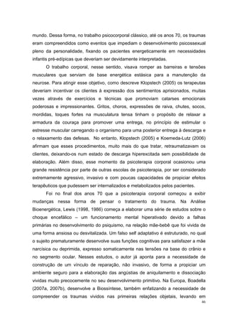 mundo. Dessa forma, no trabalho psicocorporal clássico, até os anos 70, os traumas
eram compreendidos como eventos que impediam o desenvolvimento psicossexual
pleno da personalidade, fixando os pacientes energeticamente em necessidades
infantis pré-edípicas que deveriam ser devidamente interpretadas.
      O trabalho corporal, nesse sentido, visava romper as barreiras e tensões
musculares que serviam de base energética estásica para a manutenção da
neurose. Para atingir esse objetivo, como descreve Klopstech (2005) os terapeutas
deveriam incentivar os clientes à expressão dos sentimentos aprisionados, muitas
vezes através de exercícios e técnicas que promoviam catarses emocionais
poderosas e impressionantes. Gritos, choros, expressões de raiva, chutes, socos,
mordidas, toques fortes na musculatura tensa tinham o propósito de relaxar a
armadura da couraça para promover uma entrega, no princípio de estimular o
estresse muscular carregando o organismo para uma posterior entrega à descarga e
o relaxamento das defesas. No entanto, Klopstech (2005) e Koemeda-Lutz (2006)
afirmam que esses procedimentos, muito mais do que tratar, retraumatizavam os
clientes, deixando-os num estado de descarga hiperexcitada sem possibilidade de
elaboração. Além disso, esse momento da psicoterapia corporal ocasionou uma
grande resistência por parte de outras escolas de psicoterapia, por ser considerado
extremamente agressivo, invasivo e com poucas capacidades de propiciar efeitos
terapêuticos que pudessem ser internalizados e metabolizados pelos pacientes.
      Foi no final dos anos 70 que a psicoterapia corporal começou a exibir
mudanças nessa forma de pensar o tratamento do trauma. Na Análise
Bioenergética, Lewis (1998, 1986) começa a elaborar uma série de estudos sobre o
choque encefálico – um funcionamento mental hiperativado devido a falhas
primárias no desenvolvimento do psiquismo, na relação mãe-bebê que foi vivida de
uma forma ansiosa ou desvitalizada. Um falso self adaptativo é estruturado, no qual
o sujeito prematuramente desenvolve suas funções cognitivas para satisfazer a mãe
narcísica ou deprimida, expresso somaticamente nas tensões na base do crânio e
no segmento ocular. Nesses estudos, o autor já aponta para a necessidade de
construção de um vínculo de reparação, não invasivo, de forma a propiciar um
ambiente seguro para a elaboração das angústias de aniquilamento e dissociação
vividas muito precocemente no seu desenvolvimento primitivo. Na Europa, Boadella
(2007a, 2007b), desenvolve a Biossíntese, também enfatizando a necessidade de
compreender os traumas vividos nas primeiras relações objetais, levando em
                                                                                 46
 
