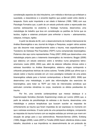 consideração aspectos da vida intrauterina, com métodos e técnicas que enfatizam a
suavidade, a ressonância e o encontro legítimo que podem existir entre cliente e
terapeuta. Outro autor importante a ser citado é Keleman (1998; 1996) com sua
Psicologia Formativa que, a partir de um estudo profundo sobre a repercussão dos
eventos estressantes na anatomia e fisiologia humanas, desenvolveu uma
metodologia de trabalho que leva em consideração os padrões de forma que os
tecidos, órgãos e sistemas produzem para enfrentar o trauma – adensamentos,
colapsos, inchaços, rigidez.
      A partir da década de 80, com o desenvolvimento do Instituto Internacional de
Análise Bioenergética e seu Journal de Artigos e Pesquisas, surgem vários autores
que vão discorrer mais especificamente sobre o trauma, mais especificamente o
Transtorno de Estresse Pós-Traumático (TEPT) numa compreensão bioenergética.
Podemos citar aqui como representantes: Finlay (2007; 2008) que desenvolveu uma
metodologia própria para o tratamento bioenergético do transtorno; Boggio (2008)
que elaborou um estudo extensivo sobre a temática numa perspectiva latino-
americana; Lewis (2000, 2004) que, além de elaborar reflexões clínicas sobre o
estresse traumático na Análise Bioenergética, elaborou artigos contrapondo e
criticando perspectivas teóricas de outros autores; Tonella (2008) que afirma que o
estudo sobre o trauma consiste em um novo paradigma norteador de uma práxis
bioenergética voltada para o homem contemporâneo; e Berceli (2003, 2008) que
desenvolveu uma metodologia, a partir das reformulações dos exercícios de
bioenergética, para tratar os TEPT por meio de intervenções somáticas que
estimulam correntes vibratórias no corpo, revertendo os efeitos paralisantes do
trauma.
      Por fim, uma corrente contemporânea que merece destaque é a
Experienciação Somática (Somatic Experiencing) criada por Levine (2004) que, a
partir de estudos da psicofisiologia do estresse e do trauma, desenvolveu uma
metodologia e postura terapêuticas que buscam suscitar as respostas de
enfrentamento ao trauma que foram impedidas de ser expressas no momento em
que o estresse aconteceu. O autor parte de uma perspectiva etológica, comparando
as respostas do trauma humano com as reações exibidas por animais que vivem em
situação de perigo para a sua sobrevivência. Resneck-Sennes (2004), Eckberg
(1999), Boggio (2008), Lewis (2007) e Tonella (2008) fazem referência direta a esse
trabalho, discutindo a sua importância no desenvolvimento de um protocolo de
                                                                                 47
 
