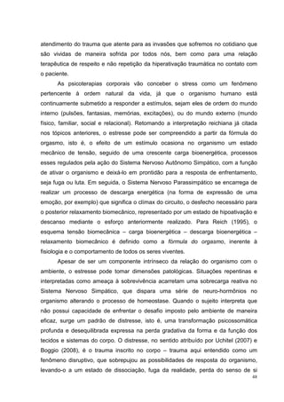 atendimento do trauma que atente para as invasões que sofremos no cotidiano que
são vividas de maneira sofrida por todos nós, bem como para uma relação
terapêutica de respeito e não repetição da hiperativação traumática no contato com
o paciente.
      As psicoterapias corporais vão conceber o stress como um fenômeno
pertencente à ordem natural da vida, já que o organismo humano está
continuamente submetido a responder a estímulos, sejam eles de ordem do mundo
interno (pulsões, fantasias, memórias, excitações), ou do mundo externo (mundo
físico, familiar, social e relacional). Retomando a interpretação reichiana já citada
nos tópicos anteriores, o estresse pode ser compreendido a partir da fórmula do
orgasmo, isto é, o efeito de um estímulo ocasiona no organismo um estado
mecânico de tensão, seguido de uma crescente carga bioenergética, processos
esses regulados pela ação do Sistema Nervoso Autônomo Simpático, com a função
de ativar o organismo e deixá-lo em prontidão para a resposta de enfrentamento,
seja fuga ou luta. Em seguida, o Sistema Nervoso Parassimpático se encarrega de
realizar um processo de descarga energética (na forma de expressão de uma
emoção, por exemplo) que significa o clímax do circuito, o desfecho necessário para
o posterior relaxamento biomecânico, representado por um estado de hipoativação e
descanso mediante o esforço anteriormente realizado. Para Reich (1995), o
esquema tensão biomecânica – carga bioenergética – descarga bioenergética –
relaxamento biomecânico é definido como a fórmula do orgasmo, inerente à
fisiologia e o comportamento de todos os seres viventes.
      Apesar de ser um componente intrínseco da relação do organismo com o
ambiente, o estresse pode tomar dimensões patológicas. Situações repentinas e
interpretadas como ameaça à sobrevivência acarretam uma sobrecarga reativa no
Sistema Nervoso Simpático, que dispara uma série de neuro-hormônios no
organismo alterando o processo de homeostase. Quando o sujeito interpreta que
não possui capacidade de enfrentar o desafio imposto pelo ambiente de maneira
eficaz, surge um padrão de distresse, isto é, uma transformação psicossomática
profunda e desequilibrada expressa na perda gradativa da forma e da função dos
tecidos e sistemas do corpo. O distresse, no sentido atribuído por Uchitel (2007) e
Boggio (2008), é o trauma inscrito no corpo – trauma aqui entendido como um
fenômeno disruptivo, que sobrepujou as possibilidades de resposta do organismo,
levando-o a um estado de dissociação, fuga da realidade, perda do senso de si
                                                                                   48
 