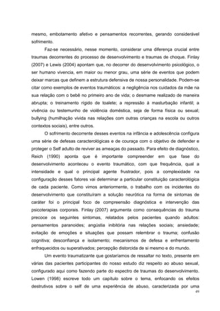 mesmo, embotamento afetivo e pensamentos recorrentes, gerando considerável
sofrimento.
      Faz-se necessário, nesse momento, considerar uma diferença crucial entre
traumas decorrentes do processo de desenvolvimento e traumas de choque. Finlay
(2007) e Lewis (2004) apontam que, no decorrer do desenvolvimento psicológico, o
ser humano vivencia, em maior ou menor grau, uma série de eventos que podem
deixar marcas que definem a estrutura defensiva de nossa personalidade. Podem-se
citar como exemplos de eventos traumáticos: a negligência nos cuidados da mãe na
sua relação com o bebê no primeiro ano de vida; o desmame realizado de maneira
abrupta; o treinamento rígido de toalete; a repressão à masturbação infantil; a
vivência ou testemunho de violência doméstica, seja de forma física ou sexual;
bullying (humilhação vivida nas relações com outras crianças na escola ou outros
contextos sociais), entre outros.
      O sofrimento decorrente desses eventos na infância e adolescência configura
uma série de defesas caracterológicas e de couraça com o objetivo de defender e
proteger o Self adulto de reviver as ameaças do passado. Para efeito de diagnóstico,
Reich (1990)     aponta    que      é   importante   compreender   em   que   fase   do
desenvolvimento aconteceu o evento traumático, com que frequência, qual a
intensidade e qual o principal agente frustrador, pois a complexidade na
configuração desses fatores vai determinar a particular constituição caracterológica
de cada paciente. Como vimos anteriormente, o trabalho com os incidentes do
desenvolvimento que constituíram a solução neurótica na forma de sintomas de
caráter foi o principal foco de compreensão diagnóstica e intervenção das
psicoterapias corporais. Finlay (2007) argumenta como consequências do trauma
precoce os seguintes sintomas, relatados pelos pacientes quando adultos:
pensamentos paranoides; angústia inibitória nas relações sociais; ansiedade;
evitação de emoções e situações que possam relembrar o trauma; confusão
cognitiva; desconfiança e isolamento; mecanismos de defesa e enfrentamento
enfraquecidos ou superativados; percepção distorcida de si mesmo e do mundo.
      Um evento traumatizante que gostaríamos de ressaltar no texto, presente em
várias das pacientes participantes do nosso estudo diz respeito ao abuso sexual,
configurado aqui como fazendo parte do espectro de traumas do desenvolvimento.
Lowen (1998) escreve todo um capítulo sobre o tema, enfocando os efeitos
destrutivos sobre o self de uma experiência de abuso, caracterizada por uma
                                                                                     49
 