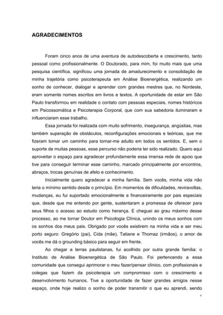 AGRADECIMENTOS


      Foram cinco anos de uma aventura de autodescoberta e crescimento, tanto
pessoal como profissionalmente. O Doutorado, para mim, foi muito mais que uma
pesquisa científica, significou uma jornada de amadurecimento e consolidação de
minha trajetória como psicoterapeuta em Análise Bioenergética, realizando um
sonho de conhecer, dialogar e aprender com grandes mestres que, no Nordeste,
eram somente nomes escritos em livros e textos. A oportunidade de estar em São
Paulo transformou em realidade o contato com pessoas especiais, nomes históricos
em Psicossomática e Psicoterapia Corporal, que com sua sabedoria iluminaram e
influenciaram esse trabalho.
      Essa jornada foi realizada com muito sofrimento, insegurança, angústias, mas
também superação de obstáculos, reconfigurações emocionais e teóricas, que me
fizeram tomar um caminho para tornar-me adulto em todos os sentidos. E, sem o
suporte de muitas pessoas, esse percurso não poderia ter sido realizado. Quero aqui
aproveitar o espaço para agradecer profundamente essa imensa rede de apoio que
tive para conseguir terminar esse caminho, marcado principalmente por encontros,
abraços, trocas genuínas de afeto e conhecimento.
      Inicialmente quero agradecer a minha família. Sem vocês, minha vida não
teria o mínimo sentido desde o princípio. Em momentos de dificuldades, reviravoltas,
mudanças, eu fui suportado emocionalmente e financeiramente por pais especiais
que, desde que me entendo por gente, sustentaram a promessa de oferecer para
seus filhos o acesso ao estudo como herança. E cheguei ao grau máximo desse
processo, ao me tornar Doutor em Psicologia Clínica, unindo os meus sonhos com
os sonhos dos meus pais. Obrigado por vocês existirem na minha vida e ser meu
porto seguro: Gregório (pai), Cida (mãe), Tatiane e Thomaz (irmãos), o amor de
vocês me dá o grounding básico para seguir em frente.
      Ao chegar a terras paulistanas, fui acolhido por outra grande família: o
Instituto de Análise Bioenergética de São Paulo. Foi pertencendo a essa
comunidade que consegui aprimorar o meu fazer/pensar clínico, com profissionais e
colegas que fazem da psicoterapia um compromisso com o crescimento e
desenvolvimento humanos. Tive a oportunidade de fazer grandes amigos nesse
espaço, onde hoje realizo o sonho de poder transmitir o que eu aprendi, sendo
                                                                                   v
 