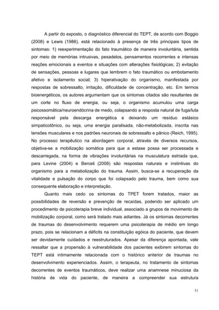 A partir do exposto, o diagnóstico diferencial do TEPT, de acordo com Boggio
(2008) e Lewis (1986), está relacionado à presença de três principais tipos de
sintomas: 1) reexperimentação do fato traumático de maneira involuntária, sentida
por meio de memórias intrusivas, pesadelos, pensamentos recorrentes e intensas
reações emocionais a eventos e situações com alterações fisiológicas; 2) evitação
de sensações, pessoas e lugares que lembrem o fato traumático ou embotamento
afetivo e isolamento social; 3) hiperativação do organismo, manifestada por
respostas de sobressalto, irritação, dificuldade de concentração, etc. Em termos
bioenergéticos, os autores argumentam que os sintomas citados são resultantes de
um corte no fluxo de energia, ou seja, o organismo acumulou uma carga
psicossomática/neuroendócrina de medo, colapsando a resposta natural de fuga/luta
responsável   pela   descarga   energética   e   deixando   um   resíduo   estásico
simpaticotônico, ou seja, uma energia paralisada, não-metabolizada, inscrita nas
tensões musculares e nos padrões neuronais de sobressalto e pânico (Reich, 1995).
No processo terapêutico na abordagem corporal, através de diversos recursos,
objetiva-se a mobilização somática para que a estase possa ser processada e
descarregada, na forma de vibrações involuntárias na musculatura estriada que,
para Levine (2004) e Berceli (2008) são respostas naturais e instintivas do
organismo para a metabolização do trauma. Assim, busca-se a recuperação da
vitalidade e pulsação do corpo que foi colapsado pelo trauma, bem como sua
consequente elaboração e interpretação.
      Quanto mais cedo os sintomas do TPET forem tratados, maior as
possibilidades de reversão e prevenção de recaídas, podendo ser aplicado um
procedimento de psicoterapia breve individual, associado a grupos de movimento de
mobilização corporal, como será tratado mais adiantes. Já os sintomas decorrentes
de traumas do desenvolvimento requerem uma psicoterapia de médio em longo
prazo, pois se relacionam a déficits na constituição egóica do paciente, que devem
ser devidamente cuidados e reestruturados. Apesar da diferença apontada, vale
ressaltar que a propensão à vulnerabilidade dos pacientes exibirem sintomas do
TEPT está intimamente relacionada com o histórico anterior de traumas no
desenvolvimento experienciados. Assim, o terapeuta, no tratamento de sintomas
decorrentes de eventos traumáticos, deve realizar uma anamnese minuciosa da
história de vida do paciente, de maneira a compreender sua estrutura

                                                                                 51
 
