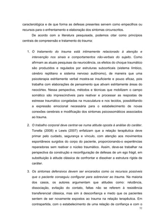 caracterológica e de que forma as defesas presentes servem como empecilhos ou
recursos para o enfrentamento e elaboração dos sintomas circunscritos.
      De acordo com a literatura pesquisada, podemos citar como princípios
centrais de compreensão e tratamento do trauma:


   1. O tratamento do trauma está intimamente relacionado à atenção e
      intervenção nos sinais e comportamentos não-verbais do sujeito. Como
      afirmam as atuais pesquisas da neurociência, os efeitos do choque traumático
      são produzidos e regulados por estruturas subcorticais (sistema límbico,
      cérebro reptiliano e sistema nervoso autônomo), de maneira que uma
      psicoterapia estritamente verbal mostra-se insuficiente e pouco eficaz, pois
      trabalha com elaborações de pensamento que ativam estritamente áreas do
      neocórtex. Nessa perspectiva, métodos e técnicas que mobilizem o campo
      somático são imprescindíveis para reativar e processar as respostas de
      estresse traumático congeladas na musculatura e nos tecidos, possibilitando
      a expressão emocional necessária para o estabelecimento de novas
      conexões cerebrais e modificação dos sintomas psicossomáticos associados
      ao trauma.

   2. O trabalho corporal deve centrar-se numa atitude oposta à análise do caráter.
      Tonella (2008) e Lewis (2007) enfatizam que a relação terapêutica deve
      primar pelo cuidado, segurança e vínculo, com atenção aos movimentos
      espontâneos surgidos do corpo do paciente, proporcionando-o experiências
      reparadoras sem reativar o núcleo traumático. Assim, deve-se trabalhar na
      perspectiva da construção e reconfiguração de defesas de um ego frágil, em
      substituição à atitude clássica de confrontar e dissolver a estrutura rígida de
      caráter.

   3. Os sintomas defensivos devem ser encarados como os recursos possíveis
      que o paciente conseguiu configurar para sobreviver ao trauma. Na maioria
      dos casos, os autores argumentam que atitudes como: relutância,
      dissociação, evitação do contato, faltas não se referem à resistência
      transferencial clássica, mas sim à desconfiança e medo que os pacientes
      sentem de ser novamente expostos ao trauma na relação terapêutica. Em
      contrapartida, com o estabelecimento de uma relação de confiança e com o
                                                                                   52
 