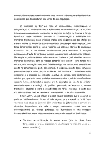 desenvolvimento/reestabelecimento de seus recursos internos para desintensificar
os sintomas que desestruturam seu senso de auto-regulação.


      2. Integração do Self por meio da renegociação, rememorização e
reorganização do material traumático: Após a fase inicial de construção de suportes
internos para compreender e manejar os sintomas advindos do trauma, a tarefa
terapêutica nesse momento centra-se na conscientização e elaboração das
memórias traumáticas. Esse processo implica uma corporificação dos efeitos do
trauma, através do método de educação somática proposto por Keleman (1996), que
tenta compreender como o corpo responde ao estresse através de mudanças
formativas, isto é, os tecidos transformam-se para adaptar-se à situação
ameaçadora através de contração, inchaço, congelamento, adensamento, colapso.
Na terapia, o paciente é convidado a entrar em contato, a partir do relato de suas
memórias traumáticas, com as reações corporais que surgem – uma tensão nos
ombros, uma respiração presa, uma falta de energia nas pernas, uma sensação de
aperto na garganta ou no peito, por exemplo. O terapeuta, a partir disso, convida o
paciente a exagerar essas reações somáticas, para intensificar o desencadeamento
emocional e o processo de atribuição cognitiva do sentido, para posteriormente
solicitar que o paciente possa gradativamente desmanchar o padrão intensificado de
resposta. A intenção terapêutica consiste em dar condições ao paciente de controlar
conscientemente a modulação do padrão hiperativado de resposta ao evento
traumático, educando-o para a possibilidade de novas respostas a partir das
mudanças psicossomáticas vividas com o desmanchar do padrão intensificado.
      Finlay (2007), Boggio (2008) e Berceli (2003) acreditam que é possível, a
partir do estabelecimento de um vínculo seguro, propor exercícios e técnicas
vivenciais mais ativos ao paciente, com a finalidade de potencializar a corrente de
vibrações     involuntárias   em   todo   o   corpo,   considerada   como   sinal   de
descongelamento da energia paralisada na musculatura e uma condição
indispensável para a cura psicossomática do trauma. Os procedimentos incluem:


      •     Técnicas de mobilização da tensão ocular (pois os olhos ficam
            tensionados de medo, expressando uma fixação na memória visual do
            evento traumático);

                                                                                    55
 