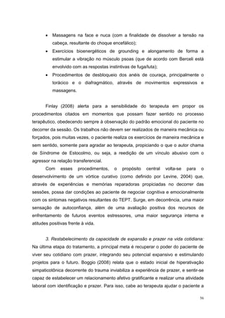 •   Massagens na face e nuca (com a finalidade de dissolver a tensão na
           cabeça, resultante do choque encefálico);
       •   Exercícios bioenergéticos de grounding e alongamento de forma a
           estimular a vibração no músculo psoas (que de acordo com Berceli está
           envolvido com as respostas instintivas de fuga/luta);
       •   Procedimentos de desbloqueio dos anéis de couraça, principalmente o
           torácico e o diafragmático, através de movimentos expressivos e
           massagens.


       Finlay (2008) alerta para a sensibilidade do terapeuta em propor os
procedimentos citados em momentos que possam fazer sentido no processo
terapêutico, obedecendo sempre à observação do padrão emocional do paciente no
decorrer da sessão. Os trabalhos não devem ser realizados de maneira mecânica ou
forçados, pois muitas vezes, o paciente realiza os exercícios de maneira mecânica e
sem sentido, somente para agradar ao terapeuta, propiciando o que o autor chama
de Síndrome de Estocolmo, ou seja, a reedição de um vínculo abusivo com o
agressor na relação transferencial.
       Com     esses    procedimentos,    o   propósito   central   volta-se   para   o
desenvolvimento de um vórtice curativo (como definido por Levine, 2004) que,
através de experiências e memórias reparadoras propiciadas no decorrer das
sessões, possa dar condições ao paciente de negociar cognitiva e emocionalmente
com os sintomas negativos resultantes do TEPT. Surge, em decorrência, uma maior
sensação de autoconfiança, além de uma avaliação positiva dos recursos de
enfrentamento de futuros eventos estressores, uma maior segurança interna e
atitudes positivas frente à vida.


       3. Restabelecimento da capacidade de expansão e prazer na vida cotidiana:
Na última etapa do tratamento, a principal meta é recuperar o poder do paciente de
viver seu cotidiano com prazer, integrando seu potencial expansivo e estimulando
projetos para o futuro. Boggio (2008) relata que o estado inicial de hiperativação
simpaticotônica decorrente do trauma inviabiliza a experiência de prazer, e sentir-se
capaz de estabelecer um relacionamento afetivo gratificante e realizar uma atividade
laboral com identificação e prazer. Para isso, cabe ao terapeuta ajudar o paciente a

                                                                                      56
 