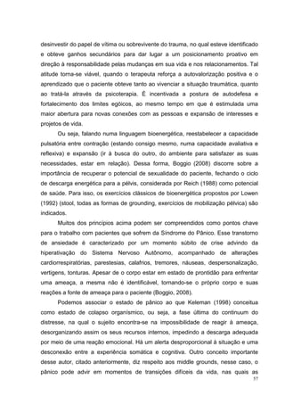 desinvestir do papel de vítima ou sobrevivente do trauma, no qual esteve identificado
e obteve ganhos secundários para dar lugar a um posicionamento proativo em
direção à responsabilidade pelas mudanças em sua vida e nos relacionamentos. Tal
atitude torna-se viável, quando o terapeuta reforça a autovalorização positiva e o
aprendizado que o paciente obteve tanto ao vivenciar a situação traumática, quanto
ao tratá-la através da psicoterapia. É incentivada a postura de autodefesa e
fortalecimento dos limites egóicos, ao mesmo tempo em que é estimulada uma
maior abertura para novas conexões com as pessoas e expansão de interesses e
projetos de vida.
      Ou seja, falando numa linguagem bioenergética, reestabelecer a capacidade
pulsatória entre contração (estando consigo mesmo, numa capacidade avaliativa e
reflexiva) e expansão (ir à busca do outro, do ambiente para satisfazer as suas
necessidades, estar em relação). Dessa forma, Boggio (2008) discorre sobre a
importância de recuperar o potencial de sexualidade do paciente, fechando o ciclo
de descarga energética para a pélvis, considerada por Reich (1988) como potencial
de saúde. Para isso, os exercícios clássicos de bioenergética propostos por Lowen
(1992) (stool, todas as formas de grounding, exercícios de mobilização pélvica) são
indicados.
      Muitos dos princípios acima podem ser compreendidos como pontos chave
para o trabalho com pacientes que sofrem da Síndrome do Pânico. Esse transtorno
de ansiedade é caracterizado por um momento súbito de crise advindo da
hiperativação do Sistema Nervoso Autônomo, acompanhado de alterações
cardiorrespiratórias, parestesias, calafrios, tremores, náuseas, despersonalização,
vertigens, tonturas. Apesar de o corpo estar em estado de prontidão para enfrentar
uma ameaça, a mesma não é identificável, tornando-se o próprio corpo e suas
reações a fonte de ameaça para o paciente (Boggio, 2008).
      Podemos associar o estado de pânico ao que Keleman (1998) conceitua
como estado de colapso organísmico, ou seja, a fase última do continuum do
distresse, na qual o sujeito encontra-se na impossibilidade de reagir à ameaça,
desorganizando assim os seus recursos internos, impedindo a descarga adequada
por meio de uma reação emocional. Há um alerta desproporcional à situação e uma
desconexão entre a experiência somática e cognitiva. Outro conceito importante
desse autor, citado anteriormente, diz respeito aos middle grounds, nesse caso, o
pânico pode advir em momentos de transições difíceis da vida, nas quais as
                                                                                   57
 