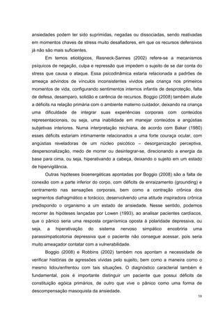 ansiedades podem ter sido suprimidas, negadas ou dissociadas, sendo reativadas
em momentos chaves de stress muito desafiadores, em que os recursos defensivos
já não são mais suficientes.
        Em temos etiológicos, Resneck-Sannes (2002) refere-se a mecanismos
psíquicos de negação, culpa e repressão que impedem o sujeito de se dar conta do
stress que causa o ataque. Essa psicodinâmica estaria relacionada a padrões de
ameaça advindos de vínculos inconsistentes vividos pela criança nos primeiros
momentos de vida, configurando sentimentos internos infantis de desproteção, falta
de defesa, desamparo, solidão e carência de recursos. Boggio (2008) também alude
a déficits na relação primária com o ambiente materno cuidador, deixando na criança
uma     dificuldade   de   integrar   suas      experiências    corporais   com   conteúdos
representacionais, ou seja, uma inabilidade em manejar conteúdos e angústias
subjetivas interiores. Numa interpretação reichiana, de acordo com Baker (1980)
esses déficits estariam intimamente relacionados a uma forte couraça ocular, com
angústias reveladoras de um núcleo psicótico – desorganização perceptiva,
despersonalização, medo de morrer ou desintegrar-se, direcionando a energia da
base para cima, ou seja, hiperativando a cabeça, deixando o sujeito em um estado
de hipervigilância.
        Outras hipóteses bioenergéticas apontadas por Boggio (2008) são a falta de
conexão com a parte inferior do corpo, com déficits de enraizamento (grounding) e
centramento nas sensações corporais, bem como a contração crônica dos
segmentos diafragmático e torácico, desenvolvendo uma atitude inspiradora crônica
predispondo o organismo a um estado de ansiedade. Nesse sentido, podemos
recorrer às hipóteses lançadas por Lowen (1993), ao analisar pacientes cardíacos,
que o pânico seria uma resposta organísmica oposta à polaridade depressiva, ou
seja,    a   hiperativação     do     sistema     nervoso      simpático    encobriria   uma
parassimpaticotonia depressiva que o paciente não consegue acessar, pois seria
muito ameaçador contatar com a vulnerabilidade.
        Boggio (2008) e Robbins (2002) também nos apontam a necessidade de
verificar histórias de agressões vividas pelo sujeito, bem como a maneira como o
mesmo lidou/enfrentou com tais situações. O diagnóstico caracterial também é
fundamental, pois é importante distinguir um paciente que possui déficits de
constituição egóica primários, de outro que vive o pânico como uma forma de
descompensação masoquista da ansiedade.
                                                                                          58
 