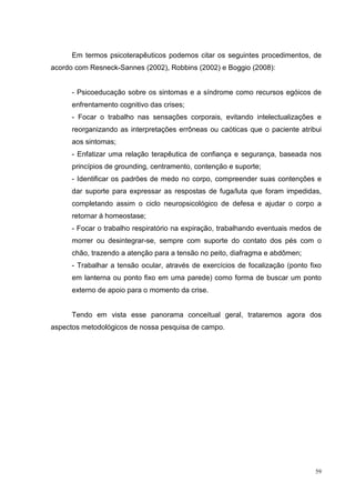 Em termos psicoterapêuticos podemos citar os seguintes procedimentos, de
acordo com Resneck-Sannes (2002), Robbins (2002) e Boggio (2008):


      - Psicoeducação sobre os sintomas e a síndrome como recursos egóicos de
      enfrentamento cognitivo das crises;
      - Focar o trabalho nas sensações corporais, evitando intelectualizações e
      reorganizando as interpretações errôneas ou caóticas que o paciente atribui
      aos sintomas;
      - Enfatizar uma relação terapêutica de confiança e segurança, baseada nos
      princípios de grounding, centramento, contenção e suporte;
      - Identificar os padrões de medo no corpo, compreender suas contenções e
      dar suporte para expressar as respostas de fuga/luta que foram impedidas,
      completando assim o ciclo neuropsicológico de defesa e ajudar o corpo a
      retornar á homeostase;
      - Focar o trabalho respiratório na expiração, trabalhando eventuais medos de
      morrer ou desintegrar-se, sempre com suporte do contato dos pés com o
      chão, trazendo a atenção para a tensão no peito, diafragma e abdômen;
      - Trabalhar a tensão ocular, através de exercícios de focalização (ponto fixo
      em lanterna ou ponto fixo em uma parede) como forma de buscar um ponto
      externo de apoio para o momento da crise.


      Tendo em vista esse panorama conceitual geral, trataremos agora dos
aspectos metodológicos de nossa pesquisa de campo.




                                                                                 59
 