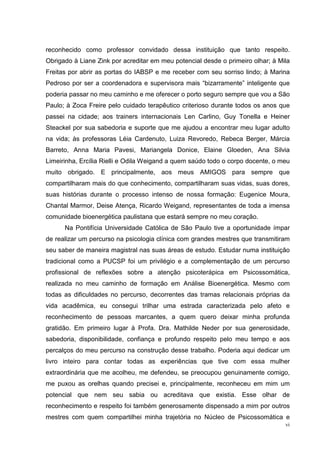 reconhecido como professor convidado dessa instituição que tanto respeito.
Obrigado à Liane Zink por acreditar em meu potencial desde o primeiro olhar; à Mila
Freitas por abrir as portas do IABSP e me receber com seu sorriso lindo; à Marina
Pedroso por ser a coordenadora e supervisora mais “bizarramente” inteligente que
poderia passar no meu caminho e me oferecer o porto seguro sempre que vou a São
Paulo; à Zoca Freire pelo cuidado terapêutico criterioso durante todos os anos que
passei na cidade; aos trainers internacionais Len Carlino, Guy Tonella e Heiner
Steackel por sua sabedoria e suporte que me ajudou a encontrar meu lugar adulto
na vida; às professoras Léia Cardenuto, Luiza Revoredo, Rebeca Berger, Márcia
Barreto, Anna Maria Pavesi, Mariangela Donice, Elaine Gloeden, Ana Silvia
Limeirinha, Ercília Rielli e Odila Weigand a quem saúdo todo o corpo docente, o meu
muito obrigado. E principalmente, aos meus AMIGOS para sempre que
compartilharam mais do que conhecimento, compartilharam suas vidas, suas dores,
suas histórias durante o processo intenso de nossa formação: Eugenice Moura,
Chantal Marmor, Deise Atença, Ricardo Weigand, representantes de toda a imensa
comunidade bioenergética paulistana que estará sempre no meu coração.
      Na Pontifícia Universidade Católica de São Paulo tive a oportunidade ímpar
de realizar um percurso na psicologia clínica com grandes mestres que transmitiram
seu saber de maneira magistral nas suas áreas de estudo. Estudar numa instituição
tradicional como a PUCSP foi um privilégio e a complementação de um percurso
profissional de reflexões sobre a atenção psicoterápica em Psicossomática,
realizada no meu caminho de formação em Análise Bioenergética. Mesmo com
todas as dificuldades no percurso, decorrentes das tramas relacionais próprias da
vida acadêmica, eu consegui trilhar uma estrada caracterizada pelo afeto e
reconhecimento de pessoas marcantes, a quem quero deixar minha profunda
gratidão. Em primeiro lugar à Profa. Dra. Mathilde Neder por sua generosidade,
sabedoria, disponibilidade, confiança e profundo respeito pelo meu tempo e aos
percalços do meu percurso na construção desse trabalho. Poderia aqui dedicar um
livro inteiro para contar todas as experiências que tive com essa mulher
extraordinária que me acolheu, me defendeu, se preocupou genuinamente comigo,
me puxou as orelhas quando precisei e, principalmente, reconheceu em mim um
potencial que nem seu sabia ou acreditava que existia. Esse olhar de
reconhecimento e respeito foi também generosamente dispensado a mim por outros
mestres com quem compartilhei minha trajetória no Núcleo de Psicossomática e
                                                                                 vi
 