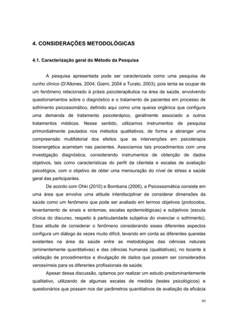 4. CONSIDERAÇÕES METODOLÓGICAS


4.1. Caracterização geral do Método da Pesquisa


      A pesquisa apresentada pode ser caracterizada como uma pesquisa de
cunho clínico (D’Allones, 2004; Giami, 2004 e Turato, 2003), pois tenta se ocupar de
um fenômeno relacionado à práxis psicoterapêutica na área da saúde, envolvendo
questionamentos sobre o diagnóstico e o tratamento de pacientes em processo de
sofrimento psicossomático, definido aqui como uma queixa orgânica que configura
uma demanda de tratamento psicoterápico, geralmente associado a outros
tratamentos médicos. Nesse sentido, utilizamos instrumentos de pesquisa
primordialmente pautados nos métodos qualitativos, de forma a abranger uma
compreensão multifatorial dos efeitos que as intervenções em psicoterapia
bioenergética acarretam nas pacientes. Associamos tais procedimentos com uma
investigação diagnóstica, considerando instrumentos de obtenção de dados
objetivos, tais como características do perfil da clientela e escalas de avaliação
psicológica, com o objetivo de obter uma mensuração do nível de stress e saúde
geral das participantes.
      De acordo com Ohki (2010) e Bombana (2006), a Psicossomática consiste em
uma área que envolve uma atitude interdisciplinar de considerar dimensões da
saúde como um fenômeno que pode ser avaliado em termos objetivos (protocolos,
levantamento de sinais e sintomas, escalas epidemiológicas) e subjetivos (escuta
clínica do discurso, respeito à particularidade subjetiva do vivenciar o sofrimento).
Essa atitude de considerar o fenômeno considerando esses diferentes aspectos
configura um diálogo às vezes muito difícil, levando em conta as diferentes querelas
existentes na área da saúde entre as metodologias das ciências naturais
(eminentemente quantitativas) e das ciências humanas (qualitativas), no tocante à
validação de procedimentos e divulgação de dados que possam ser considerados
verossímeis para os diferentes profissionais de saúde.
      Apesar dessa discussão, optamos por realizar um estudo predominantemente
qualitativo, utilizando de algumas escalas de medida (testes psicológicos) e
questionários que possam nos dar parâmetros quantitativos de avaliação da eficácia

                                                                                   60
 