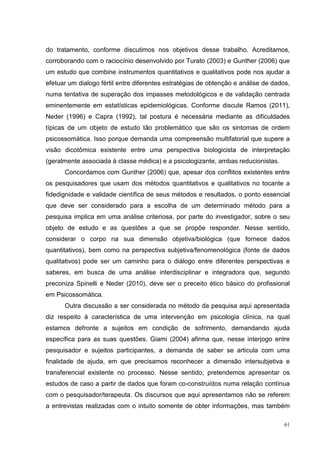 do tratamento, conforme discutimos nos objetivos desse trabalho. Acreditamos,
corroborando com o raciocínio desenvolvido por Turato (2003) e Gunther (2006) que
um estudo que combine instrumentos quantitativos e qualitativos pode nos ajudar a
efetuar um dialogo fértil entre diferentes estratégias de obtenção e análise de dados,
numa tentativa de superação dos impasses metodológicos e de validação centrada
eminentemente em estatísticas epidemiológicas. Conforme discute Ramos (2011),
Neder (1996) e Capra (1992), tal postura é necessária mediante as dificuldades
típicas de um objeto de estudo tão problemático que são os sintomas de ordem
psicossomática. Isso porque demanda uma compreensão multifatorial que supere a
visão dicotômica existente entre uma perspectiva biologicista de interpretação
(geralmente associada à classe médica) e a psicologizante, ambas reducionistas.
      Concordamos com Gunther (2006) que, apesar dos conflitos existentes entre
os pesquisadores que usam dos métodos quantitativos e qualitativos no tocante a
fidedignidade e validade científica de seus métodos e resultados, o ponto essencial
que deve ser considerado para a escolha de um determinado método para a
pesquisa implica em uma análise criteriosa, por parte do investigador, sobre o seu
objeto de estudo e as questões a que se propõe responder. Nesse sentido,
considerar o corpo na sua dimensão objetiva/biológica (que fornece dados
quantitativos), bem como na perspectiva subjetiva/fenomenológica (fonte de dados
qualitativos) pode ser um caminho para o diálogo entre diferentes perspectivas e
saberes, em busca de uma análise interdisciplinar e integradora que, segundo
preconiza Spinelli e Neder (2010), deve ser o preceito ético básico do profissional
em Psicossomática.
      Outra discussão a ser considerada no método da pesquisa aqui apresentada
diz respeito à característica de uma intervenção em psicologia clínica, na qual
estamos defronte a sujeitos em condição de sofrimento, demandando ajuda
específica para as suas questões. Giami (2004) afirma que, nesse interjogo entre
pesquisador e sujeitos participantes, a demanda de saber se articula com uma
finalidade de ajuda, em que precisamos reconhecer a dimensão intersubjetiva e
transferencial existente no processo. Nesse sentido, pretendemos apresentar os
estudos de caso a partir de dados que foram co-construídos numa relação contínua
com o pesquisador/terapeuta. Os discursos que aqui apresentamos não se referem
a entrevistas realizadas com o intuito somente de obter informações, mas também

                                                                                    61
 