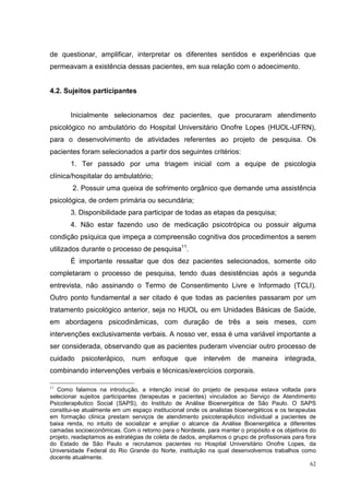 de questionar, amplificar, interpretar os diferentes sentidos e experiências que
permeavam a existência dessas pacientes, em sua relação com o adoecimento.


4.2. Sujeitos participantes


       Inicialmente selecionamos dez pacientes, que procuraram atendimento
psicológico no ambulatório do Hospital Universitário Onofre Lopes (HUOL-UFRN),
para o desenvolvimento de atividades referentes ao projeto de pesquisa. Os
pacientes foram selecionados a partir dos seguintes critérios:
       1. Ter passado por uma triagem inicial com a equipe de psicologia
clínica/hospitalar do ambulatório;
        2. Possuir uma queixa de sofrimento orgânico que demande uma assistência
psicológica, de ordem primária ou secundária;
       3. Disponibilidade para participar de todas as etapas da pesquisa;
       4. Não estar fazendo uso de medicação psicotrópica ou possuir alguma
condição psíquica que impeça a compreensão cognitiva dos procedimentos a serem
utilizados durante o processo de pesquisa11.
       É importante ressaltar que dos dez pacientes selecionados, somente oito
completaram o processo de pesquisa, tendo duas desistências após a segunda
entrevista, não assinando o Termo de Consentimento Livre e Informado (TCLI).
Outro ponto fundamental a ser citado é que todas as pacientes passaram por um
tratamento psicológico anterior, seja no HUOL ou em Unidades Básicas de Saúde,
em abordagens psicodinâmicas, com duração de três a seis meses, com
intervenções exclusivamente verbais. A nosso ver, essa é uma variável importante a
ser considerada, observando que as pacientes puderam vivenciar outro processo de
cuidado psicoterápico, num enfoque que intervém de maneira integrada,
combinando intervenções verbais e técnicas/exercícios corporais.

11
   Como falamos na introdução, a intenção inicial do projeto de pesquisa estava voltada para
selecionar sujeitos participantes (terapeutas e pacientes) vinculados ao Serviço de Atendimento
Psicoterapêutico Social (SAPS), do Instituto de Análise Bioenergética de São Paulo. O SAPS
constitui-se atualmente em um espaço institucional onde os analistas bioenergéticos e os terapeutas
em formação clínica prestam serviços de atendimento psicoterapêutico individual a pacientes de
baixa renda, no intuito de socializar e ampliar o alcance da Análise Bioenergética a diferentes
camadas socioeconômicas. Com o retorno para o Nordeste, para manter o propósito e os objetivos do
projeto, readaptamos as estratégias de coleta de dados, ampliamos o grupo de profissionais para fora
do Estado de São Paulo e recrutamos pacientes no Hospital Universitário Onofre Lopes, da
Universidade Federal do Rio Grande do Norte, instituição na qual desenvolvemos trabalhos como
docente atualmente.
                                                                                                  62
 