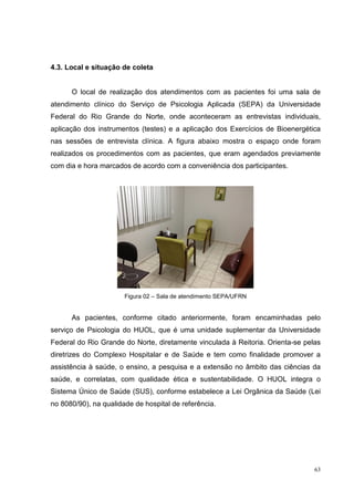 4.3. Local e situação de coleta


      O local de realização dos atendimentos com as pacientes foi uma sala de
atendimento clínico do Serviço de Psicologia Aplicada (SEPA) da Universidade
Federal do Rio Grande do Norte, onde aconteceram as entrevistas individuais,
aplicação dos instrumentos (testes) e a aplicação dos Exercícios de Bioenergética
nas sessões de entrevista clínica. A figura abaixo mostra o espaço onde foram
realizados os procedimentos com as pacientes, que eram agendados previamente
com dia e hora marcados de acordo com a conveniência dos participantes.




                       Figura 02 – Sala de atendimento SEPA/UFRN


      As pacientes, conforme citado anteriormente, foram encaminhadas pelo
serviço de Psicologia do HUOL, que é uma unidade suplementar da Universidade
Federal do Rio Grande do Norte, diretamente vinculada à Reitoria. Orienta-se pelas
diretrizes do Complexo Hospitalar e de Saúde e tem como finalidade promover a
assistência à saúde, o ensino, a pesquisa e a extensão no âmbito das ciências da
saúde, e correlatas, com qualidade ética e sustentabilidade. O HUOL integra o
Sistema Único de Saúde (SUS), conforme estabelece a Lei Orgânica da Saúde (Lei
no 8080/90), na qualidade de hospital de referência.




                                                                                63
 