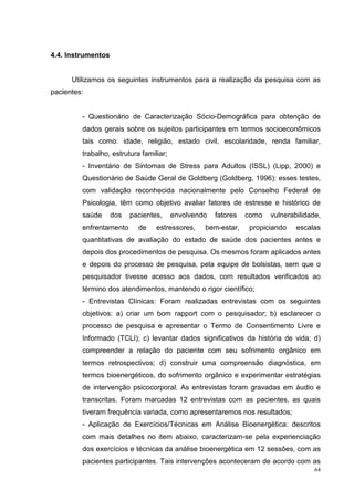 4.4. Instrumentos


      Utilizamos os seguintes instrumentos para a realização da pesquisa com as
pacientes:


         - Questionário de Caracterização Sócio-Demográfica para obtenção de
         dados gerais sobre os sujeitos participantes em termos socioeconômicos
         tais como: idade, religião, estado civil, escolaridade, renda familiar,
         trabalho, estrutura familiar;
         - Inventário de Sintomas de Stress para Adultos (ISSL) (Lipp, 2000) e
         Questionário de Saúde Geral de Goldberg (Goldberg, 1996): esses testes,
         com validação reconhecida nacionalmente pelo Conselho Federal de
         Psicologia, têm como objetivo avaliar fatores de estresse e histórico de
         saúde      dos   pacientes,     envolvendo   fatores   como   vulnerabilidade,
         enfrentamento      de    estressores,    bem-estar,     propiciando   escalas
         quantitativas de avaliação do estado de saúde dos pacientes antes e
         depois dos procedimentos de pesquisa. Os mesmos foram aplicados antes
         e depois do processo de pesquisa, pela equipe de bolsistas, sem que o
         pesquisador tivesse acesso aos dados, com resultados verificados ao
         término dos atendimentos, mantendo o rigor científico;
         - Entrevistas Clínicas: Foram realizadas entrevistas com os seguintes
         objetivos: a) criar um bom rapport com o pesquisador; b) esclarecer o
         processo de pesquisa e apresentar o Termo de Consentimento Livre e
         Informado (TCLI); c) levantar dados significativos da história de vida; d)
         compreender a relação do paciente com seu sofrimento orgânico em
         termos retrospectivos; d) construir uma compreensão diagnóstica, em
         termos bioenergéticos, do sofrimento orgânico e experimentar estratégias
         de intervenção psicocorporal. As entrevistas foram gravadas em áudio e
         transcritas. Foram marcadas 12 entrevistas com as pacientes, as quais
         tiveram frequência variada, como apresentaremos nos resultados;
         - Aplicação de Exercícios/Técnicas em Análise Bioenergética: descritos
         com mais detalhes no item abaixo, caracterizam-se pela experienciação
         dos exercícios e técnicas da análise bioenergética em 12 sessões, com as
         pacientes participantes. Tais intervenções aconteceram de acordo com as
                                                                                     64
 