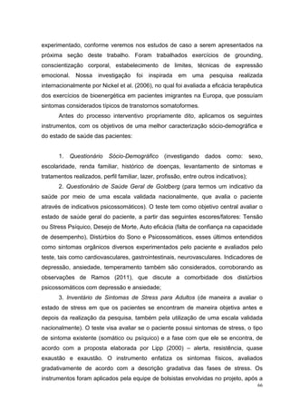experimentado, conforme veremos nos estudos de caso a serem apresentados na
próxima seção deste trabalho. Foram trabalhados exercícios de grounding,
conscientização corporal, estabelecimento de limites, técnicas de expressão
emocional.    Nossa    investigação    foi   inspirada   em   uma    pesquisa    realizada
internacionalmente por Nickel et al. (2006), no qual foi avaliada a eficácia terapêutica
dos exercícios de bioenergética em pacientes imigrantes na Europa, que possuíam
sintomas considerados típicos de transtornos somatoformes.
       Antes do processo interventivo propriamente dito, aplicamos os seguintes
instrumentos, com os objetivos de uma melhor caracterização sócio-demográfica e
do estado de saúde das pacientes:


       1.   Questionário   Sócio-Demográfico      (investigando     dados   como:       sexo,
escolaridade, renda familiar, histórico de doenças, levantamento de sintomas e
tratamentos realizados, perfil familiar, lazer, profissão, entre outros indicativos);
       2. Questionário de Saúde Geral de Goldberg (para termos um indicativo da
saúde por meio de uma escala validada nacionalmente, que avalia o paciente
através de indicativos psicossomáticos). O teste tem como objetivo central avaliar o
estado de saúde geral do paciente, a partir das seguintes escores/fatores: Tensão
ou Stress Psíquico, Desejo de Morte, Auto eficácia (falta de confiança na capacidade
de desempenho), Distúrbios do Sono e Psicossomáticos, esses últimos entendidos
como sintomas orgânicos diversos experimentados pelo paciente e avaliados pelo
teste, tais como cardiovasculares, gastrointestinais, neurovasculares. Indicadores de
depressão, ansiedade, temperamento também são considerados, corroborando as
observações de Ramos (2011), que discute a comorbidade dos distúrbios
psicossomáticos com depressão e ansiedade;
       3. Inventário de Sintomas de Stress para Adultos (de maneira a avaliar o
estado de stress em que os pacientes se encontram de maneira objetiva antes e
depois da realização da pesquisa, também pela utilização de uma escala validada
nacionalmente). O teste visa avaliar se o paciente possui sintomas de stress, o tipo
de sintoma existente (somático ou psíquico) e a fase com que ele se encontra, de
acordo com a proposta elaborada por Lipp (2000) – alerta, resistência, quase
exaustão e exaustão. O instrumento enfatiza os sintomas físicos, avaliados
gradativamente de acordo com a descrição gradativa das fases de stress. Os
instrumentos foram aplicados pela equipe de bolsistas envolvidas no projeto, após a
                                                                                           66
 