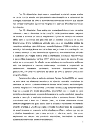 Eixo 01 – Quantitativo: Aqui usamos procedimentos estatísticos para analisar
os dados obtidos através dos questionários sociodemográficos e instrumentos de
avaliação psicológica, de forma a elaborar eixos correlativos de dados que possam
nos fornecer informações e possíveis interpretações sobre as diferentes variáveis de
investigação.
      Eixo 02 – Qualitativo: Para análise das entrevistas clínicas com as pacientes,
utilizamos o método da análise de discurso (Gill, 2004) para estabelecer categorias
de análise e elaborar um corpus interpretativo a partir da produção de sentidos
obtida com a experiência das pacientes com as sessões individuais em Análise
Bioenergética. Outra metodologia utilizada para expor os resultados obtidos diz
respeito ao estudo de caso clínico que, segundo D´Allones (2004) consiste em uma
estratégia de investigação que visa colher fatos e organizá-los em uma biografia com
o objetivo de lançar luz para determinadas hipóteses ou estruturas teóricas, de forma
a estabelecer uma relação de troca entre as informações construídas nas entrevistas
e as questões da pesquisa. Ventura (2007) afirma que o estudo de caso na área da
saúde serve como ponto de reflexão para o estudo de comportamentos, estilos de
vida, que configuram o processo saúde/doença, permitindo a compreensão de
determinados     fenômenos     particulares,   escolhidos    intencionalmente    pelo
pesquisador, sob uma ótica complexa de fatores de forma a constituir uma análise
em profundidade.
      Esclarecendo melhor, a partir das ideias de Peres e Santos (2005), um estudo
de caso deve ser elaborado respeitando as diversas variáveis constituintes da
realidade, de forma a considerar diferentes fatores do fenômeno a ser investigado,
evitando interpretações reducionistas. Guimarães e Bento (2008), ao teorizar sobre o
lugar da pesquisa em clínica psicanalítica, argumentam que o estudo de caso
consiste na transposição do encontro clínico para uma escrita a posteriori, na qual se
permite a descrição e teorização continuada sobre o sofrimento humano. Porém,
coadunando com o texto de D´Allones (2004), os autores ultimamente citados
afirmam categoricamente que a escrita sobre a clínica não representa o momento do
encontro analítico, é uma transposição permeada da subjetividade do pesquisador,
de seus interesses em responder a determinadas questões e, mais do que isso, de
conteúdos inconscientes que podem escapar no discurso escrito, tais como:
expressões não verbais nos processos interacionais, mecanismos de defesa,
questões transferenciais e contratransferenciais.
                                                                                    68
 