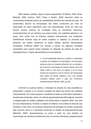 Além desses cuidados, alguns autores pesquisados (D´Allones, 2004; Alves-
Mazzotti, 2006; Ventura, 2007; Peres e Santos, 2005) discorrem sobre as
controvérsias existentes acerca da confiabilidade científica dos estudos de caso. Tal
problemática decorre da transposição dos dados construídos por meio da
observação de casos específicos para uma generalização, tendo em vista que
haveria   poucas   chances    de     correlação    entre    os   fenômenos        (discursos,
comportamentos) de um indivíduo que possa revelar uma realidade aplicável a um
grupo. Sem contar com as diversas variáveis intervenientes, que configuram
interferências diversas (seja de ordem subjetiva ou objetiva) no processo de
pesquisa, que podem contaminar os dados obtidos, gerando interpretações
enviesadas. D´Allones (2004) nos convida a pensar em algumas condições
necessárias para superar esses impasses na utilização de estudos de caso em
psicologia clínica, a seguir apresentados em suas palavras:


                                   (...) se tal empreitada descreve o quadro e o dispositivo
                                   e precisa as condições de observação e do enunciado;
                                   apoia-se sobre um material suficiente; faz, em relação a
                                   ele, funcionar a teorização de maneira aberta como uma
                                   ficção criativa e não como um dogma; e se as forças
                                   clínicas do entusiasmo e fervor clínicos são temperadas
                                   pela prática da dúvida metódica e por uma atenção
                                   constante dirigida    sobre   o   jogo   dos   fenômenos
                                   transferenciais (D´Allones, 2004, pg. 90).


      Conforme os autores citados, a utilização de estudos de caso possibilita ao
pesquisador o acesso a um universo complexo de dados que devem ser avaliados
criteriosamente. Em nossa pesquisa, considerando todas as entrevistas realizadas e
devidamente transcritas, temos um total de aproximadamente 950 páginas, tornando
a categorização de análise qualitativa uma tarefa árdua e bastante difícil, mas nem
por isso desprazerosa. Tivemos o cuidado de elaborar uma análise de discurso que
considere a fala como um processo interacional de produção de sentido, propiciada
pelo encontro clínico e a demanda construída na relação de pesquisa/intervenção
(Blanchet, 2004). Apresentaremos os casos a partir de uma tentativa de
reconstrução da narrativa da história de vida, em termos individuais e posteriormente

                                                                                           69
 