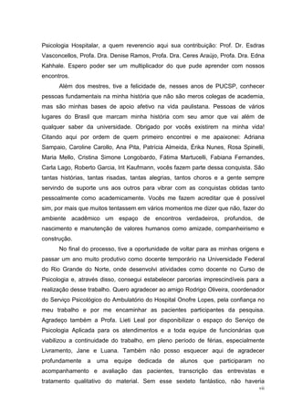 Psicologia Hospitalar, a quem reverencio aqui sua contribuição: Prof. Dr. Esdras
Vasconcellos, Profa. Dra. Denise Ramos, Profa. Dra. Ceres Araújo, Profa. Dra. Edna
Kahhale. Espero poder ser um multiplicador do que pude aprender com nossos
encontros.
      Além dos mestres, tive a felicidade de, nesses anos de PUCSP, conhecer
pessoas fundamentais na minha história que não são meros colegas de academia,
mas são minhas bases de apoio afetivo na vida paulistana. Pessoas de vários
lugares do Brasil que marcam minha história com seu amor que vai além de
qualquer saber da universidade. Obrigado por vocês existirem na minha vida!
Citando aqui por ordem de quem primeiro encontrei e me apaixonei: Adriana
Sampaio, Caroline Carollo, Ana Pita, Patrícia Almeida, Érika Nunes, Rosa Spinelli,
Maria Mello, Cristina Simone Longobardo, Fátima Martucelli, Fabiana Fernandes,
Carla Lago, Roberto Garcia, Irit Kaufmann, vocês fazem parte dessa conquista. São
tantas histórias, tantas risadas, tantas alegrias, tantos choros e a gente sempre
servindo de suporte uns aos outros para vibrar com as conquistas obtidas tanto
pessoalmente como academicamente. Vocês me fazem acreditar que é possível
sim, por mais que muitos tentassem em vários momentos me dizer que não, fazer do
ambiente acadêmico um espaço de encontros verdadeiros, profundos, de
nascimento e manutenção de valores humanos como amizade, companheirismo e
construção.
      No final do processo, tive a oportunidade de voltar para as minhas origens e
passar um ano muito produtivo como docente temporário na Universidade Federal
do Rio Grande do Norte, onde desenvolvi atividades como docente no Curso de
Psicologia e, através disso, consegui estabelecer parcerias imprescindíveis para a
realização desse trabalho. Quero agradecer ao amigo Rodrigo Oliveira, coordenador
do Serviço Psicológico do Ambulatório do Hospital Onofre Lopes, pela confiança no
meu trabalho e por me encaminhar as pacientes participantes da pesquisa.
Agradeço também a Profa. Lieti Leal por disponibilizar o espaço do Serviço de
Psicologia Aplicada para os atendimentos e a toda equipe de funcionárias que
viabilizou a continuidade do trabalho, em pleno período de férias, especialmente
Livramento, Jane e Luana. Também não posso esquecer aqui de agradecer
profundamente   a   uma   equipe   dedicada   de   alunos   que   participaram   no
acompanhamento e avaliação das pacientes, transcrição das entrevistas e
tratamento qualitativo do material. Sem esse sexteto fantástico, não haveria
                                                                                 vii
 