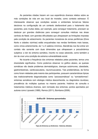 As pacientes citadas trazem em sua experiência diversos relatos sobre as
más condições de vida em seu local de moradia, como contexto estressor. É
interessante observar que condições sociais e ambientais tornam-se fatores
decisivos na configuração de um contexto desfavorável para o tratamento das
pacientes, pois muitas delas, por exemplo, para conseguir tratamento, precisam se
deslocar por grandes distâncias para conseguir consultas médicas nas áreas
centrais de Natal, com grandes dificuldades que ultrapassam as limitações impostas
pela condição de adoecimento. As pacientes moradoras de zonas periféricas (Zona
Norte e cidades vizinhas) estão enquadradas nas rendas familiares mais baixas,
como vimos anteriormente, de 1 a 4 salários mínimos. Atendê-las nos fez entrar em
contato não somente com duas dimensões que ultrapassam a psicodinâmica
subjetiva: a dor do sintoma somático, inscrito no corpo adoecido, como também a
dor de viver uma condição de extrema vulnerabilidade social.
      No tocante a frequência dos sintomas relatados pelas pacientes, temos uma
diversidade significativa. Como podemos observar no gráfico abaixo, as queixas
somáticas vão desde problemas dermatológicos, doenças autoimunes, obesidade,
gastrointestinais, cardiovasculares, neuromusculares. Tais problemáticas, da forma
como foram relatadas pela maioria das participantes, possuem características típicas
das tradicionalmente diagnosticadas como “psicossomáticas” ou “somatoformes”:
sintomas somáticos com etiologia médica desconhecida, ou diagnóstico duvidoso;
prevalência de múltiplas queixas na mesma paciente; histórico de consulta e
tratamentos médicos diversos, sem remissão dos sintomas; pontos apontados por
autores como Lipowski (1988), Ramos (2011), Bombana (2006).



                                                Gráfico 09 - Sintomas apresentados
        Frequência de sintomas relatados




                                           6
                                           5
                                           4
                                           3
                                           2
                                           1
                                           0




                                               Tipos de Sintomas ou Síndromes - Sistemas afetados

                                                                                                    76
 