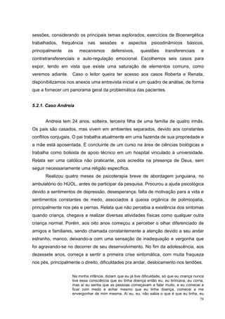 sessões, considerando os principais temas explorados, exercícios de Bioenergética
trabalhados,     frequência   nas    sessões     e   aspectos      psicodinâmicos       básicos,
principalmente     os    mecanismos        defensivos,      questões       transferenciais      e
contratransferenciais e auto-regulação emocional. Escolhemos seis casos para
expor, tendo em vista que existe uma saturação de elementos comuns, como
veremos adiante. Caso o leitor queira ter acesso aos casos Roberta e Renata,
disponibilizamos nos anexos uma entrevista inicial e um quadro de análise, de forma
que a fornecer um panorama geral da problemática das pacientes.


5.2.1. Caso Andreia


      Andreia tem 24 anos, solteira, terceira filha de uma família de quatro irmãs.
Os pais são casados, mas vivem em ambientes separados, devido aos constantes
conflitos conjugais. O pai trabalha atualmente em uma fazenda de sua propriedade e
a mãe está aposentada. É concluinte de um curso na área de ciências biológicas e
trabalha como bolsista de apoio técnico em um hospital vinculado à universidade.
Relata ser uma católica não praticante, pois acredita na presença de Deus, sem
seguir necessariamente uma religião específica.
      Realizou quatro meses de psicoterapia breve de abordagem junguiana, no
ambulatório do HUOL, antes de participar da pesquisa. Procurou a ajuda psicológica
devido a sentimentos de depressão, desesperança, falta de motivação para a vida e
sentimentos constantes de medo, associados à queixa orgânica de polimiopatia,
principalmente nos pés e pernas. Relata que não percebia a existência dos sintomas
quando criança, chegava a realizar diversas atividades físicas como qualquer outra
criança normal. Porém, aos oito anos começou a perceber o olhar diferenciado de
amigos e familiares, sendo chamada constantemente a atenção devido a seu andar
estranho, manco, deixando-a com uma sensação de inadequação e vergonha que
foi agravando-se no decorrer de seu desenvolvimento. No fim da adolescência, aos
dezessete anos, começa a sentir a primeira crise sintomática, com muita fraqueza
nos pés, principalmente o direito, dificuldades pra andar, deslocamento nos tendões.


                     Na minha infância, diziam que eu já tive dificuldade, só que eu criança nunca
                     tive essa consciência que eu tinha doença então eu, eu brincava, eu corria,
                     mas aí eu sentia que as pessoas começavam a falar muito, e eu comecei a
                     ficar com medo e achar mesmo que eu tinha doença, comecei a me
                     envergonhar de mim mesma. Aí eu, eu, não sabia o que é que eu tinha, eu
                                                                                                78
 