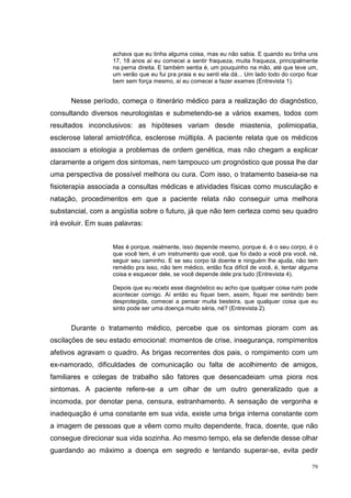 achava que eu tinha alguma coisa, mas eu não sabia. E quando eu tinha uns
                    17, 18 anos aí eu comecei a sentir fraqueza, muita fraqueza, principalmente
                    na perna direita. E também sentia é, um pouquinho na mão, até que teve um,
                    um verão que eu fui pra praia e eu senti ela dá... Um lado todo do corpo ficar
                    bem sem força mesmo, aí eu comecei a fazer exames (Entrevista 1).


      Nesse período, começa o itinerário médico para a realização do diagnóstico,
consultando diversos neurologistas e submetendo-se a vários exames, todos com
resultados inconclusivos: as hipóteses variam desde miastenia, polimiopatia,
esclerose lateral amiotrófica, esclerose múltipla. A paciente relata que os médicos
associam a etiologia a problemas de ordem genética, mas não chegam a explicar
claramente a origem dos sintomas, nem tampouco um prognóstico que possa lhe dar
uma perspectiva de possível melhora ou cura. Com isso, o tratamento baseia-se na
fisioterapia associada a consultas médicas e atividades físicas como musculação e
natação, procedimentos em que a paciente relata não conseguir uma melhora
substancial, com a angústia sobre o futuro, já que não tem certeza como seu quadro
irá evoluir. Em suas palavras:


                    Mas é porque, realmente, isso depende mesmo, porque é, é o seu corpo, é o
                    que você tem, é um instrumento que você, que foi dado a você pra você, né,
                    seguir seu caminho. E se seu corpo tá doente e ninguém lhe ajuda, não tem
                    remédio pra isso, não tem médico, então fica difícil de você, é, tentar alguma
                    coisa e esquecer dele, se você depende dele pra tudo (Entrevista 4).

                    Depois que eu recebi esse diagnóstico eu acho que qualquer coisa ruim pode
                    acontecer comigo. Aí então eu fiquei bem, assim, fiquei me sentindo bem
                    desprotegida, comecei a pensar muita besteira, que qualquer coisa que eu
                    sinto pode ser uma doença muito séria, né? (Entrevista 2).


      Durante o tratamento médico, percebe que os sintomas pioram com as
oscilações de seu estado emocional: momentos de crise, insegurança, rompimentos
afetivos agravam o quadro. As brigas recorrentes dos pais, o rompimento com um
ex-namorado, dificuldades de comunicação ou falta de acolhimento de amigos,
familiares e colegas de trabalho são fatores que desencadeiam uma piora nos
sintomas. A paciente refere-se a um olhar de um outro generalizado que a
incomoda, por denotar pena, censura, estranhamento. A sensação de vergonha e
inadequação é uma constante em sua vida, existe uma briga interna constante com
a imagem de pessoas que a vêem como muito dependente, fraca, doente, que não
consegue direcionar sua vida sozinha. Ao mesmo tempo, ela se defende desse olhar
guardando ao máximo a doença em segredo e tentando superar-se, evita pedir

                                                                                               79
 