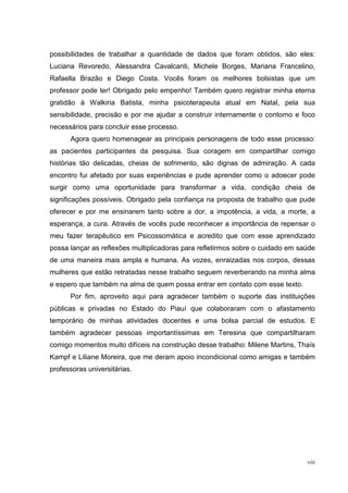 possibilidades de trabalhar a quantidade de dados que foram obtidos, são eles:
Luciana Revoredo, Alessandra Cavalcanti, Michele Borges, Mariana Francelino,
Rafaella Brazão e Diego Costa. Vocês foram os melhores bolsistas que um
professor pode ter! Obrigado pelo empenho! Também quero registrar minha eterna
gratidão à Walkiria Batista, minha psicoterapeuta atual em Natal, pela sua
sensibilidade, precisão e por me ajudar a construir internamente o contorno e foco
necessários para concluir esse processo.
      Agora quero homenagear as principais personagens de todo esse processo:
as pacientes participantes da pesquisa. Sua coragem em compartilhar comigo
histórias tão delicadas, cheias de sofrimento, são dignas de admiração. A cada
encontro fui afetado por suas experiências e pude aprender como o adoecer pode
surgir como uma oportunidade para transformar a vida, condição cheia de
significações possíveis. Obrigado pela confiança na proposta de trabalho que pude
oferecer e por me ensinarem tanto sobre a dor, a impotência, a vida, a morte, a
esperança, a cura. Através de vocês pude reconhecer a importância de repensar o
meu fazer terapêutico em Psicossomática e acredito que com esse aprendizado
possa lançar as reflexões multiplicadoras para refletirmos sobre o cuidado em saúde
de uma maneira mais ampla e humana. As vozes, enraizadas nos corpos, dessas
mulheres que estão retratadas nesse trabalho seguem reverberando na minha alma
e espero que também na alma de quem possa entrar em contato com esse texto.
      Por fim, aproveito aqui para agradecer também o suporte das instituições
públicas e privadas no Estado do Piauí que colaboraram com o afastamento
temporário de minhas atividades docentes e uma bolsa parcial de estudos. E
também agradecer pessoas importantíssimas em Teresina que compartilharam
comigo momentos muito difíceis na construção desse trabalho: Milene Martins, Thaís
Kampf e Liliane Moreira, que me deram apoio incondicional como amigas e também
professoras universitárias.




                                                                                viii
 