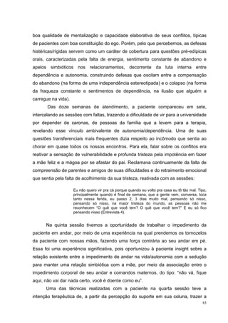 boa qualidade de mentalização e capacidade elaborativa de seus conflitos, típicas
de pacientes com boa constituição do ego. Porém, pelo que percebemos, as defesas
histéricas/rígidas servem como um caráter de cobertura para questões pré-edípicas
orais, caracterizadas pela falta de energia, sentimento constante de abandono e
apelos simbióticos nos relacionamentos, decorrente da luta interna entre
dependência e autonomia, construindo defesas que oscilam entre a compensação
do abandono (na forma de uma independência estereotipada) e o colapso (na forma
da fraqueza constante e sentimentos de dependência, na ilusão que alguém a
carregue na vida).
       Das doze semanas de atendimento, a paciente compareceu em sete,
intercalando as sessões com faltas, trazendo a dificuldade de vir para a universidade
por depender de caronas, de pessoas da família que a levem para a terapia,
revelando esse vínculo ambivalente de autonomia/dependência. Uma de suas
questões transferenciais mais frequentes dizia respeito ao incômodo que sentia ao
chorar em quase todos os nossos encontros. Para ela, falar sobre os conflitos era
reativar a sensação de vulnerabilidade e profunda tristeza pela impotência em fazer
a mãe feliz e a mágoa por se afastar do pai. Reclamava continuamente da falta de
compreensão de parentes e amigos de suas dificuldades e do retraimento emocional
que sentia pela falta de acolhimento da sua tristeza, reativada com as sessões:

                     Eu não quero vir pra cá porque quando eu volto pra casa eu tô tão mal. Tipo,
                     principalmente quando é final de semana, que a gente vem, conversa, toca
                     tanto nessa ferida, eu passo 2, 3 dias muito mal, pensando só nisso,
                     pensando só nisso, na maior tristeza do mundo, as pessoas não me
                     reconhecem “O quê que você tem? O quê que você tem?” E eu só fico
                     pensando nisso (Entrevista 4).


      Na quinta sessão tivemos a oportunidade de trabalhar o impedimento da
paciente em andar, por meio de uma experiência na qual prendemos os tornozelos
da paciente com nossas mãos, fazendo uma força contrária ao seu andar em pé.
Essa foi uma experiência significativa, pois oportunizou à paciente insight sobre a
relação existente entre o impedimento de andar na vida/autonomia com a sedução
para manter uma relação simbiótica com a mãe, por meio da associação entre o
impedimento corporal de seu andar e comandos maternos, do tipo: “não vá, fique
aqui, não vai dar nada certo, você é doente como eu”.
      Uma das técnicas realizadas com a paciente na quarta sessão teve a
intenção terapêutica de, a partir da percepção do suporte em sua coluna, trazer a
                                                                                              83
 
