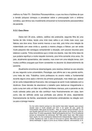 melhora no Fator F5 - Distúrbios Psicossomáticos, o que nos leva a hipótese de que
a tensão psíquica começou a prevalecer sobre a preocupação com o sintoma
somático, que diminui seu investimento emocional no funcionamento psicossomático
da paciente.


5.2.2. Caso Diana


      Diana tem 29 anos, solteira, católica não praticante, segunda filha de uma
família de três irmãos, tendo uma irmã mais velha e um irmão mais novo, que
faleceu aos dois anos. Esse evento marcou a sua vida, pois tinha uma relação de
maternidade com esse irmão e, quando o mesmo chegou a falecer, por ser ainda
muito pequena não conseguiu compreender a situação, com poucos recursos para
elaborar a perda. Tinha consciência que o irmão era doente, mas não tinha ideia do
que poderia significar a morte naquele momento, pois tinha somente cinco anos. Os
pais, atualmente aposentados, são casados, mas vivem em uma relação tensa, com
muitos conflitos conjugais que foram constantes no decorrer do desenvolvimento da
paciente.
      Atualmente encontra-se desempregada, pois resolveu dedicar-se aos estudos
do seu segundo curso universitário, Psicologia, que afirma ser o seu grande sonho,
uma meta de vida. Trabalhou como professora no ensino médio e fundamental
durante alguns anos após o término da primeira graduação, mas relata que, apesar
de ter certa independência financeira, não conseguia se sentir muito realizada com a
docência. Essa decisão de abandonar o trabalho para dedicar-se integralmente a
outro curso tem sido um fator de conflitos familiares intensos, pois a paciente se diz
muito cobrada pelos pais de não contribuir mais financeiramente em casa, bem
como não ter definido ainda sua profissão aos plenos 30 anos, dependendo
financeiramente da família, acarretando sentimentos ambivalentes na relação com
os pais e consigo mesma:

                    Eu me cobro mesmo porque eu não queria mais estar naquela casa porque
                    aquela casa é muito pesada pra mim e eu gosto de paz, gosto de
                    tranquilidade. Não gosto de barulho... Mas, ao mesmo tempo também, eu sei
                    que aquela casa pra mim é o único lugar, pelo menos, por enquanto, onde eu
                    posso ficar. É muito angustiante. Muito ambivalente pra mim. E eu tô sofrendo
                    porque já começaram as cobranças. Né? Não posso fazer isso. Não posso
                    fazer aquilo. Eu me considerava relativamente independente. Pagava minhas
                    contas. Ajudava em casa. E saía na hora que eu queria. Não tinha que ficar
                    dando satisfação. E agora é como se eu tivesse voltando, retrocedendo. E aí,
                                                                                              86
 