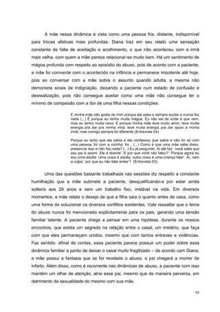 A mãe nessa dinâmica é vista como uma pessoa fria, distante, indisponível
para trocas afetivas mais profundas. Diana traz em seu relato uma sensação
constante de falta de aceitação e acolhimento, o que não aconteceu com a irmã
mais velha, com quem a mãe parece relacionar-se muito bem. Há um sentimento de
mágoa profunda com respeito ao episódio do abuso, pois de acordo com a paciente,
a mãe foi conivente com o acontecido na infância e permanece impotente até hoje,
pois ao conversar com a mãe sobre o assunto quando adulta, a mesma não
demonstra sinais de indignação, deixando a paciente num estado de confusão e
desrealização, pois não consegue aceitar como uma mãe não consegue ter o
mínimo de compaixão com a dor de uma filha nessas condições:

                   E minha mãe não gosta de mim porque ela sabe e sempre soube e nunca fez
                   nada (...) É porque eu tenho muita mágoa. Eu não sei de onde é que vem,
                   mas eu tenho muita raiva. E porque minha mãe teve muito amor, teve muita
                   energia pra dar pra minha irmã, teve muita energia pra dar apoio à minha
                   irmã, mas comigo sempre foi diferente (Entrevista 04).

                   Porque eu acho que ela sabia e ela confessou que sabia e não foi só com
                   uma pessoa, foi com a vizinha, foi... (...) Como é que uma mãe sabe disso,
                   presencia isso e não faz nada? (...) Eu já perguntei. Aí ela faz: ‘você sabe que
                   seu pai é assim. Ele é doente’ ‘E por que você não falou?’ ‘Porque agora eu
                   sou uma adulta. Uma coisa é adulta, outra coisa é uma criança falar’. Aí, vem
                   a culpa: ‘por que eu não falei antes’? (Entrevista 03).


      Uma das questões bastante trabalhada nas sessões diz respeito a constante
humilhação que a mãe submete a paciente, desqualificando-a por estar ainda
solteira aos 29 anos e sem um trabalho fixo, instável na vida. Em diversos
momentos, a mãe relata o desejo de que a filha saia o quanto antes de casa, como
uma forma de solucionar os diversos conflitos existentes. Vale ressaltar que o tema
do abuso nunca foi mencionado explicitamente para os pais, gerando uma tensão
familiar latente. A paciente chega a pensar em uma hipótese, durante os nossos
encontros, que exista um segredo na relação entre o casal, um mistério, que faça
com que eles permaneçam unidos, mesmo que com tantos entraves e violências.
Faz sentido: afinal de contas, essa paciente parece possuir um poder sobre essa
dinâmica familiar a ponto de deixar o casal muito fragilizado – de acordo com Diana,
a mãe possui a fantasia que se for revelado o abuso, o pai chegará a morrer de
infarto. Além disso, como é recorrente nas dinâmicas de abuso, a paciente com isso
mantém um olhar de atenção, atrai esse pai, mesmo que de maneira perversa, em
detrimento da sexualidade do mesmo com sua mãe.

                                                                                                88
 