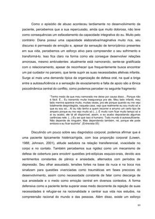 Como o episódio de abuso aconteceu tardiamente no desenvolvimento da
paciente, percebemos que a sua repercussão, ainda que muito dolorosa, não teve
como consequências um esfacelamento da capacidade integrativa do eu. Muito pelo
contrário: Diana possui uma capacidade elaborativa/imaginativa muito rica, seu
discurso é permeado de emoção e, apesar da sensação de terror/pânico presentes
em sua vida, percebemos um esforço ativo para compreender o seu sofrimento e
transformá-lo. Isso fica claro na forma como ela consegue desenvolver relações
amorosas, mesmo ambivalentes: atualmente está namorando, sente-se gratificada
com o relacionamento, apesar de reconhecer que frequentemente busca encontrar
um pai cuidador no parceiro, que tente suprir as suas necessidades afetivas infantis.
Surge aí mais uma demanda típica da organização de defesa oral, na qual a briga
entre a autossuficiência e a sensação de esvaziamento e falta de apoio são a tônica
psicodinâmica central do conflito, como podemos perceber no seguinte fragmento:

                   “Tenho medo de que meu namorado me deixe por causa disso... Porque não
                   é fácil. É... Eu transmito muita insegurança pra ele. Meu lado infantil, meu
                   lado menina aparece muito, muitas vezes, pra ele porque quando eu me vejo
                   totalmente desprotegida, naquela casa, vejo que realmente eu sou muito só e
                   que eu sou só... Aí eu não tenho a quem recorrer e arrumo um certo tipo de
                   amparo porque eu me vejo muito só (...). É muito ruim ficar muito tempo só e
                   aí eu acabo, ele tá ali disponível, assim, e eu acabo depositando algumas
                   carências nele. (...) Eu sei que isso é humano. Todo mundo é autossuficiente.
                   Não depende de ninguém. Mas dependendo também, né, porque ele pode
                   embora e eu ficar sozinha”. (Entrevista 05)


      Discutindo um pouco sobre seu diagnóstico corporal, podemos afirmar que é
uma paciente tipicamente histérica/rígida, com boa proporção corporal (Lowen,
1988; Johnson, 2001), atitude sedutora na relação transferencial, vivacidade no
corpo e no contato. Também percebemos sua rigidez como um mecanismo de
defesa de cobertura para encobrir questões pré-edípicas esquizo-orais, devido aos
sentimentos constantes de pânico e ansiedade, alternados com períodos de
depressão. Seu olhar assustado, tensões fortes na base da nuca e na boca nos
sinalizam para questões vivenciadas como traumáticas em fases precoces do
desenvolvimento, assim como necessidade constante de falar como descarga de
sua ansiedade e o medo como emoção central em diversos contextos. A forma
defensiva como a paciente tenta superar esse medo decorrente da rejeição de suas
necessidades é refugiar-se na racionalidade e centrar sua vida nos estudos, na
compreensão racional do mundo e das pessoas. Além disso, existe um esforço

                                                                                             89
 