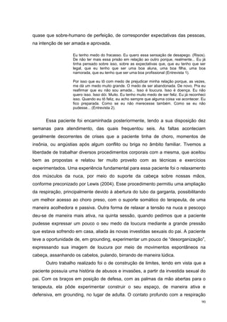 quase que sobre-humano de perfeição, de corresponder expectativas das pessoas,
na intenção de ser amada e aprovada.

                   Eu tenho medo do fracasso. Eu quero essa sensação de desapego. (Risos).
                   De não ter mais essa prisão em relação ao outro porque, realmente... Eu já
                   tinha pensado sobre isso, sobre as expectativas que, que eu tenho que ser
                   legal, que eu tenho que ser uma boa aluna, uma boa filha, uma boa
                   namorada, que eu tenho que ser uma boa profissional (Entrevista 1).

                   Por isso que eu tô com medo de prejudicar minha relação porque, as vezes,
                   me dá um medo muito grande. O medo de ser abandonada. De novo. Pra eu
                   reafirmar que eu não sou amada... Isso é loucura. Isso é doença. Eu não
                   quero isso. Isso dói. Muito. Eu tenho muito medo de ser feliz. Eu já reconheci
                   isso. Quando eu tô feliz, eu acho sempre que alguma coisa vai acontecer. Eu
                   fico preparada. Como se eu não merecesse também. Como se eu não
                   pudesse... (Entrevista 2).


      Essa paciente foi encaminhada posteriormente, tendo a sua disposição dez
semanas para atendimento, das quais frequentou seis. As faltas aconteciam
geralmente decorrentes de crises que a paciente tinha de choro, momentos de
insônia, ou angústias após algum conflito ou briga no âmbito familiar. Tivemos a
liberdade de trabalhar diversos procedimentos corporais com a mesma, que aceitou
bem as propostas e relatou ter muito proveito com as técnicas e exercícios
experimentados. Uma experiência fundamental para essa paciente foi o relaxamento
dos músculos da nuca, por meio do suporte da cabeça sobre nossas mãos,
conforme preconizado por Lewis (2004). Esse procedimento permitiu uma ampliação
da respiração, principalmente devido à abertura do tubo da garganta, possibilitando
um melhor acesso ao choro preso, com o suporte somático do terapeuta, de uma
maneira acolhedora e passiva. Outra forma de relaxar a tensão na nuca e pescoço
deu-se de maneira mais ativa, na quinta sessão, quando pedimos que a paciente
pudesse expressar um pouco o seu medo da loucura mediante a grande pressão
que estava sofrendo em casa, aliada às novas investidas sexuais do pai. A paciente
teve a oportunidade de, em grounding, experimentar um pouco de “desorganização”,
expressando sua imagem de loucura por meio de movimentos espontâneos na
cabeça, assanhando os cabelos, pulando, birrando de maneira lúdica.
      Outro trabalho realizado foi o de construção de limites, tendo em vista que a
paciente possuía uma história de abusos e invasões, a partir da investida sexual do
pai. Com os braços em posição de defesa, com as palmas da mão abertas para o
terapeuta, ela pôde experimentar construir o seu espaço, de maneira ativa e
defensiva, em grounding, no lugar de adulta. O contato profundo com a respiração
                                                                                              90
 